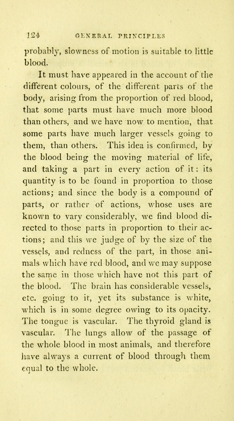 probably, slowness of motion is suitable to little blood. It must have appeared in the account of the different colours, of the different parts of the body, arising from the proportion of red blood, that some parts must have much more blood than others, and we have now to mention, that some parts have much larger vessels going to them, than others. This idea is confirmed, by the blood being the moving material of life, and taking a part in every action of it: its quantity is to be found in proportion to those actions; and since the body is a compound of parts, or rather of actions, whose uses are known to vary considerably, we find blood di- rected to those parts in proportion to their ac- tions; and this we judge of by the size of the vessels, and redness of the part, in those ani- mals which have red blood, and we may suppose the same in those which have not this part of the blood. The brain has considerable vessels, etc. going to it, yet its substance is white, which is in some degree owing to its opacity. The tongue is vascular. The thyroid gland is vascular. The lungs allow of the passage of the whole blood in most animals, and therefore have always a current of blood through them equal to the whole.