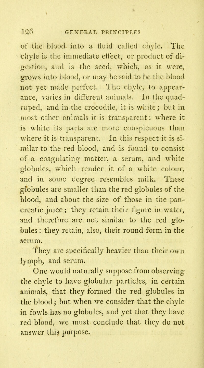 of the blood into a fluid called chyle. The chyle is the immediate effect, or product of di- gestion, and is the seed, which, as it were, grows into blood, or may be said to be the blood not yet made perfect. The chyle, to appear- ance, varies in different animals. In the quad- ruped, and in the crocodile, it is white; but in most other animals it is transparent: where it is white its parts are more conspicuous than where it is transparent. In this respect it is si- milar to the red blood, and is found to consist of a coagulating matter, a serum, and white globules, which render it of a white colour, and in some degree resembles milk. These globules are smaller than the red globules of the blood, and about the size of those in the pan- creatic juice; they retain their figure in water, and therefore are not similar to the red glo- bules : they retain, also, their round form in the serum. They are specifically heavier than their own lymph, and serum. One would naturally suppose from observing the chyle to have globular particles, in certain animals, that they formed the red globules in the blood; but when we consider that the chyle in fowls has no globules, and yet that they have red blood, we must conclude that they do not answer this purpose.