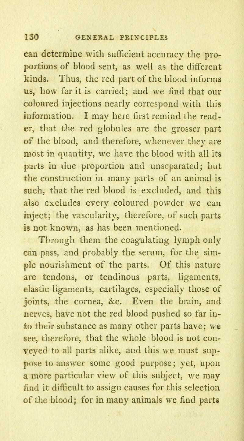 can determine with sufficient accuracy the pro- portions of blood sent, as well as the different kinds. Thus, the red part of the blood informs us, how far it is carried; and we find that our coloured injections nearly correspond with this information. I may here first remind the read- er, that the red globules are the grosser part of the blood, and therefore, whenever they are most in quantity, we have the blood with all its parts in due proportion and unseparated; but the construction in many parts of an animal is such, that the red blood is excluded, and this also excludes every coloured powder we can inject; the vascularity, therefore, of such parts is not known, as has been mentioned. Through them the coagulating lymph only can pass, and probably the serum, for the sim- ple nourishment of the parts. Of this nature are tendons, or tendinous parts, ligaments, elastic ligaments, cartilages, especially those of joints, the cornea, &c. Even the brain, and nerves, have not the red blood pushed so far in- to their substance as many other parts have; we see, therefore, that the whole blood is not con- veyed to all parts alike, and this we must sup- pose to answer some good purpose; yet, upon a more particular view of this subject, we may find it difficult to assign causes for this selection of the blood; for in many animals we find parts