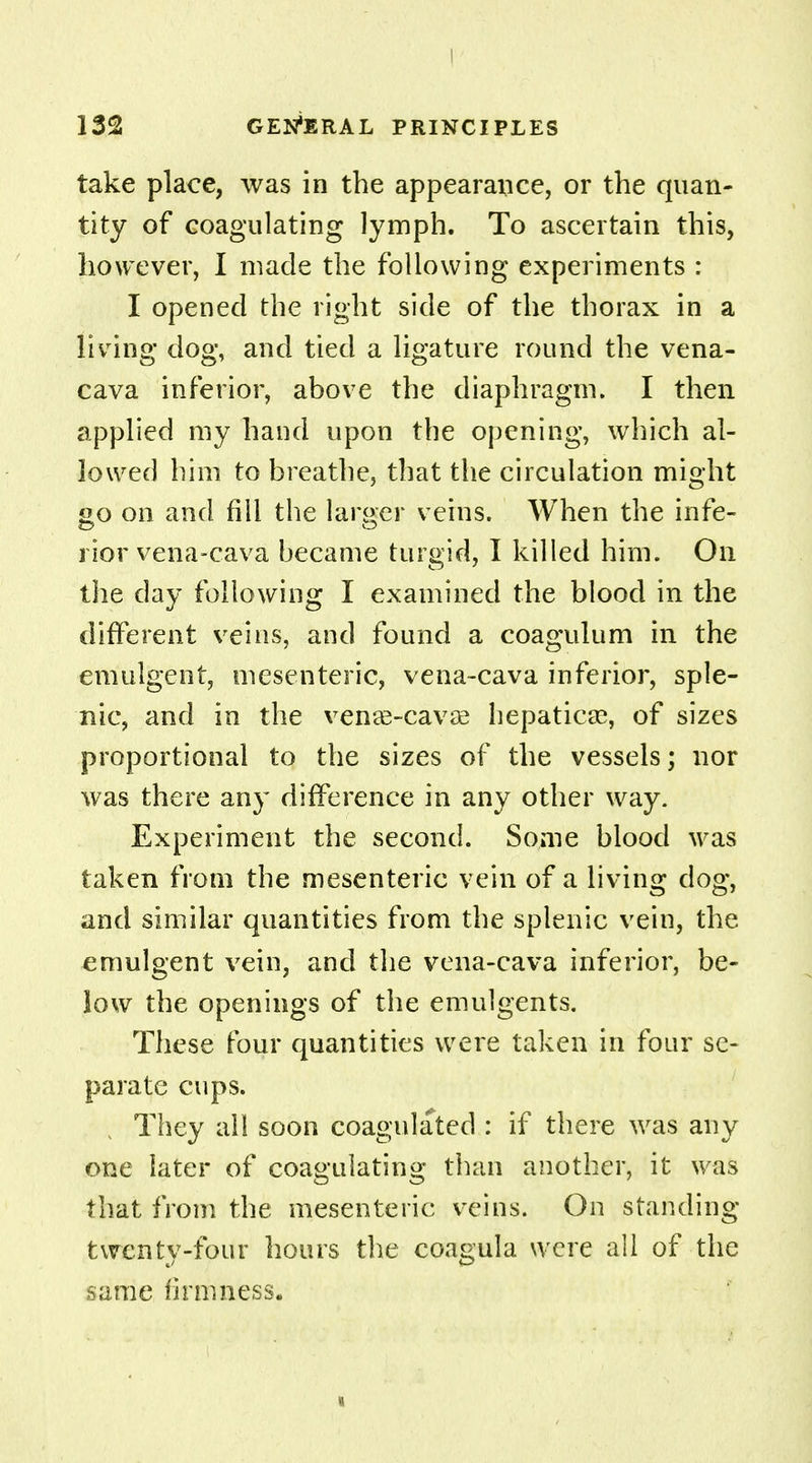 take place, was in the appearance, or the quan- tity of coagulating lymph. To ascertain this, however, I made the following experiments : I opened the right side of the thorax in a living dog, and tied a ligature round the vena- cava inferior, above the diaphragm. I then applied my hand upon the opening, which al- lowed him to breathe, that the circulation might go on and fill the larger veins. When the infe- rior vena-cava became turgid, I killed him. On the day following I examined the blood in the different veins, and found a coagulum in the emulgent, mesenteric, vena-cava inferior, sple- nic, and in the venag-cavae hepaticse, of sizes proportional to the sizes of the vessels; nor was there any difference in any other way. Experiment the second. Some blood was taken from the mesenteric vein of a living dog, and similar quantities from the splenic vein, the emulgent vein, and the vena-cava inferior, be- low the openings of the emulgents. These four quantities were taken in four se- parate cups. They all soon coagulated : if there was any one later of coagulating than another, it was that from the mesenteric veins. On standing twenty-four hours the coagula were all of the same firmness.