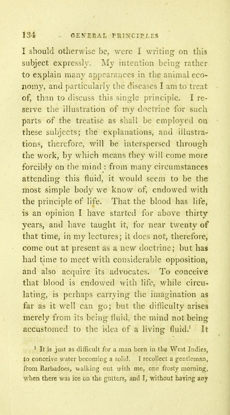 / 134 GENERAL PRINCIPLES I should otherwise be, were I writing on this subject expressly. My intention being rather to explain many appearances in the animal eco- nomy, and particularly the diseases I am to treat of, than to discuss this single principle. I re- serve the illustration of my doctrine for such parts of the treatise as shall be emplo}'ed on these subjects; the explanations, and illustrat- ions, therefore, will be interspersed through the work, by which means they will come more forcibly on the mind : from many circumstances attending this fluid, it would seem to be the most simple body we know of, endowed with the principle of life. That the blood has life, is an opinion I have started for above thirty years, and have taught it, for near twenty of that time, in my lectures; it does not, therefore, come out at present as a new doctrine; but has had time to meet with considerable opposition, and also acquire its advocates. To conceive that blood is endowed with life, while circu- lating, is perhaps carrying the imagination as far as it well can go; but the difficulty arises merely from its being fluid, the mind not being accustomed to the idea of a living fluid.1 It 1 It is just as difficult for a man born in the West Indies, to conceive water becoming a solid. I recollect a gentleman3 from Barbadoes, walking out with me, one frosty mornings when there was ice on the gutters,, and I, without having any