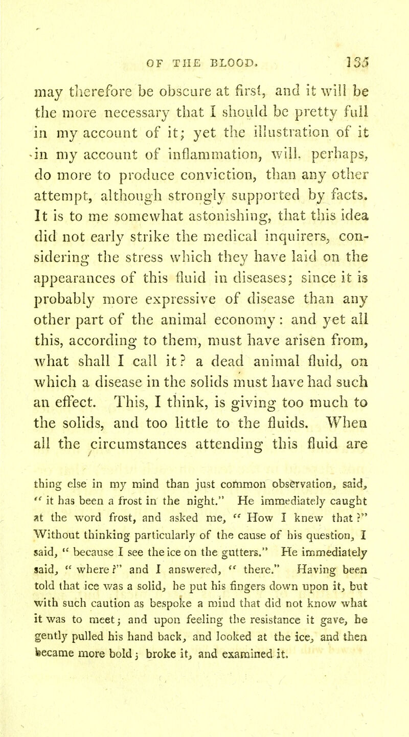 may therefore be obscure at first, and it will be the more necessary that I should be pretty full in my account of it; yet the illustration of it •in my account of inflammation, will, perhaps, do more to produce conviction, than any other attempt, although strongly supported by facts. It is to me somewhat astonishing, that this idea did not early strike the medical inquirers, con- sidering the stress which they have laid on the appearances of this fluid in diseases; since it is probably more expressive of disease than any other part of the animal economy: and yet all this, according to them, must have arisen from, what shall I call it? a dead animal fluid, on which a disease in the solids must have had such an effect. This, I think, is giving too much to the solids, and too little to the fluids. When all the circumstances attending this fluid are thing else in my mind than just common observation, said., tc it has been a frost in the night. He immediately caught at the word frost, and asked me,  How I knew that ? Without thinking particularly of the cause of his question., I said,  because I see the ice on the gutters. He immediately said,  where f and I answered, <e there. Having been told that ice was a solids he put his fingers down upon it, but with such caution as bespoke a mind that did not know what it was to meet j and upon feeling the resistance it gave, he gently pulled his hand back, and looked at the ice., and then became more bold 5 broke it, and examined it.