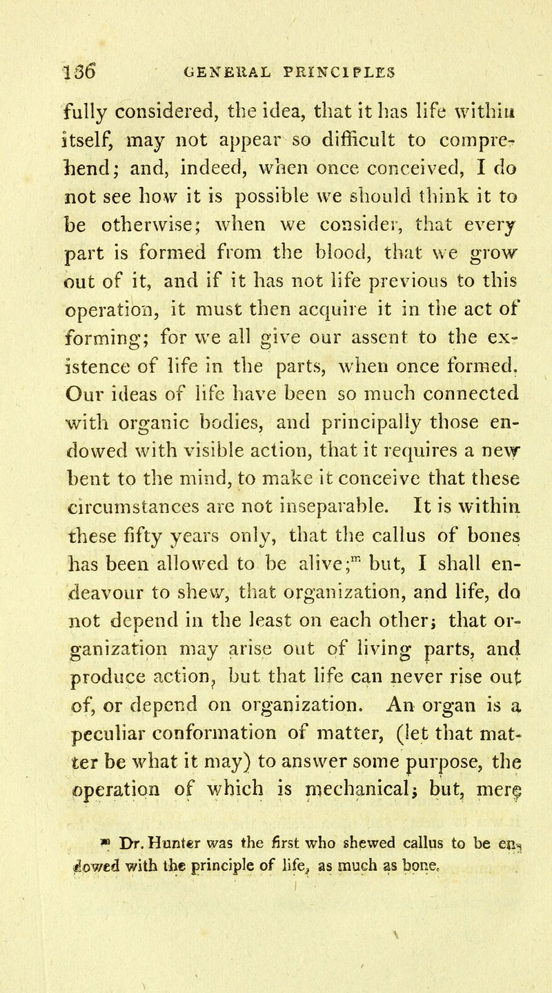 fully considered, the idea, that it has life within itself, may not appear so difficult to compre- hend; and, indeed, when once conceived, I do not see how it is possible we should think it to be otherwise; when we consider, that every part is formed from the blood, that we grow out of it, and if it has not life previous to this operation, it must then acquire it in the act of forming; for we all give our assent to the ex- istence of life in the parts, when once formed. Our ideas of life have been so much connected with organic bodies, and principally those en- dowed with visible action, that it requires a new bent to the mind, to make it conceive that these circumstances are not inseparable. It is within these fifty years only, that the callus of bones has been allowed to be alive;m but, I shall en- deavour to shew, that organization, and life, do not depend in the least on each other; that or- ganization may arise out of living parts, and produce action, but that life can never rise out of, or depend on organization. An organ is a peculiar conformation of matter, (let that mat* ter be what it may) to answer some purpose, the operation of which is mechanical; but, mere w Dr. Hunter was the first who shewed callus to be eji-s flowed with the principle of life, as much as bone. \