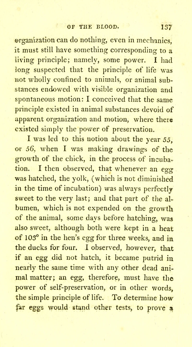 organization can do nothing, even in mechanics, it must still have something corresponding to a living principle; namely, some power. I had long suspected that the principle of life was not wholly confined to animals, or animal sub- stances endowed with visible organization and spontaneous motion: I conceived that the same principle existed in animal substances devoid of apparent organization and motion, where there existed simply the power of preservation. I was led to this notion about the year 55, or 56, when I was making drawings of the growth of the chick, in the process of incuba- tion. I then observed, that whenever an egg was hatched, the yolk, (which is not diminished in the time of incubation) was always perfectly sweet to the very last; and that part of the al- bumen, which is not expended on the growth of the animal, some days before hatching, was also sweet, although both were kept in a heat of 103° in the hen's egg for three weeks, and in the ducks for four. I observed, however, that if an egg did not hatch, it became putrid in nearly the same time with any other dead ani- mal matter; an egg, therefore, must have the power of self-preservation, or in other words, the simple principle of life. To determine how far eggs would stand other tests, to prove a