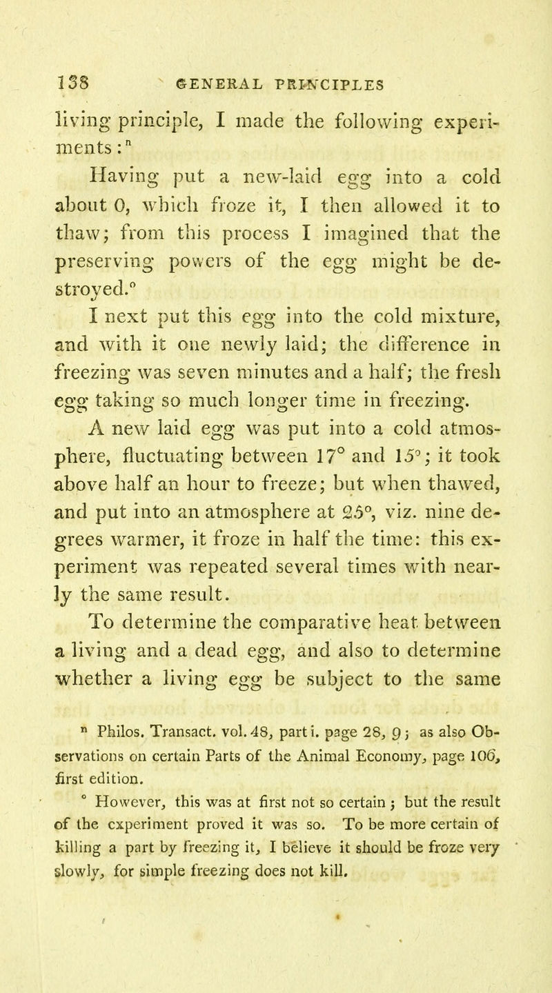 living principle, I made the following experi- ments :n Having put a new-laid egg into a cold about 0, which froze it, I then allowed it to thaw; from this process I imagined that the preserving powers of the egg might be de- stroyed.0 I next put this egg into the cold mixture, and with it one newly laid; the difference in freezing was seven minutes and a half; the fresh egg taking so much longer time in freezing. A new laid egg was put into a cold atmos- phere, fluctuating between 17° and 15°; it took above half an hour to freeze; but when thawed, and put into an atmosphere at 25°, viz. nine de- grees warmer, it froze in half the time: this ex- periment was repeated several times with near- ly the same result. To determine the comparative heat between a living and a dead egg, and also to determine whether a living egg be subject to the same n Philos. Transact, vol.48, parti. p3ge 28, as also Ob- servations on certain Parts of the Animal Economy, page 106, first edition. However, this was at first not so certain j but the result of the experiment proved it was so. To be more certain of killing a part by freezing it, I believe it should be froze very slowly, for simple freezing does not kill.