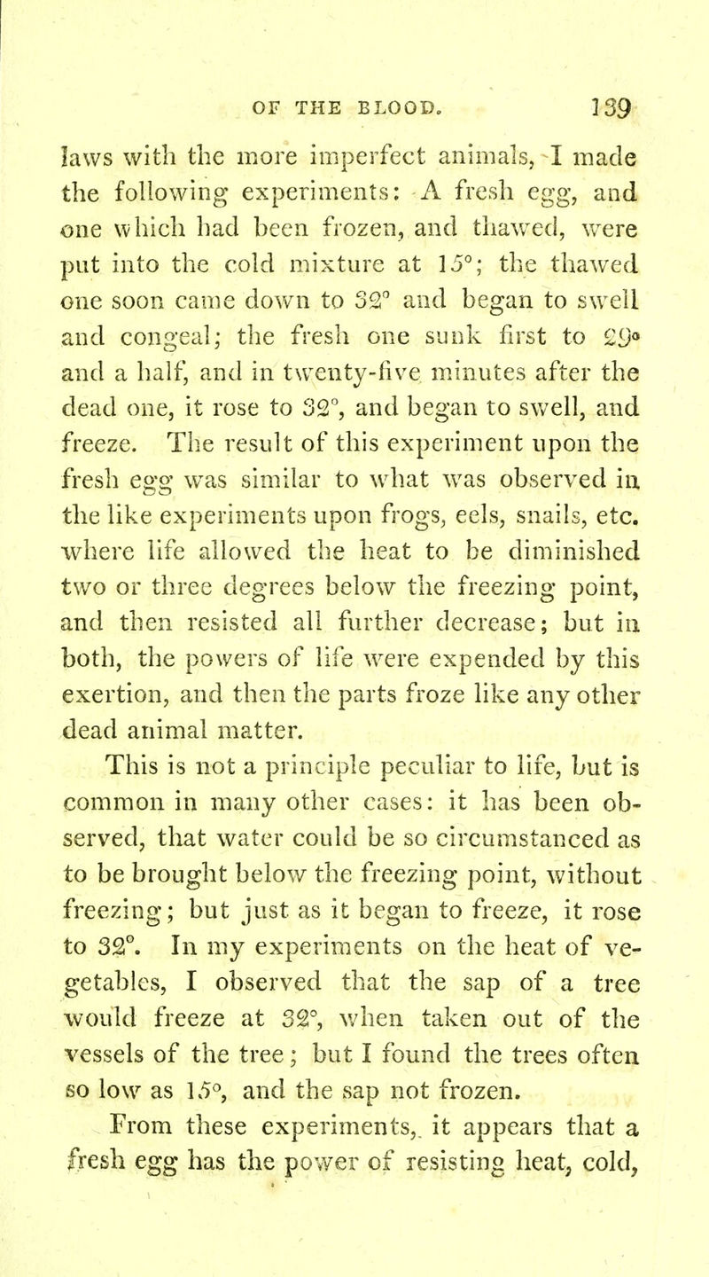 laws with the more imperfect animals, I made the following experiments; A fresh egg, and one which had heen frozen, and thawed, were put into the cold mixture at 15°; the thawed one soon came down to 32° and hegan to swell and congeal; the fresh one sunk first to £9° and a half, and in twenty-five minutes after the dead one, it rose to 32°, and began to swell, and freeze. The result of this experiment upon the fresh egg was similar to what was observed in the like experiments upon frogs, eels, snails, etc. where life allowed the heat to be diminished two or three degrees below the freezing point, and then resisted all further decrease; but in both, the powers of life were expended by this exertion, and then the parts froze like any other dead animal matter. This is not a principle peculiar to life, but is common in many other cases: it has been ob- served, that water could be so circumstanced as to be brought below the freezing point, without freezing; but just as it began to freeze, it rose to 3£°. In my experiments on the heat of ve- getables, I observed that the sap of a tree would freeze at 32°, when taken out of the vessels of the tree; but I found the trees often so low as 15°, and the sap not frozen. From these experiments,, it appears that a fresh egg has the power of resisting heat, cold,