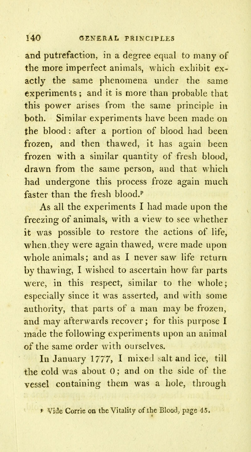 I 140 GENERAL PRINCIPLES and putrefaction, in a degree equal to many of the more imperfect animals, which exhibit ex- actly the same phenomena under the same experiments; and it is more than probable that this power arises from the same principle in both. Similar experiments have been made on the blood: after a portion of blood had been frozen, and then thawed, it has again been frozen with a similar quantity of fresh blood, drawn from the same person, and that which had undergone this process froze again much faster than the fresh blood.p As all the experiments I had made upon the freezing of animals, with a view to see whether it was possible to restore the actions of life, when.they were again thawed, were made upon whole animals; and as I never saw life return by thawing, I wished to ascertain how far parts were, in this respect, similar to the whole; especially since it was asserted, and with some authority, that parts of a man may be frozen, and may afterwards recover; for this purpose I made the following experiments upon an animal of the same order with ourselves. In January 1777, I mixed salt and ice, till the cold was about 0; and on the side of the vessel containing them was a hole, through