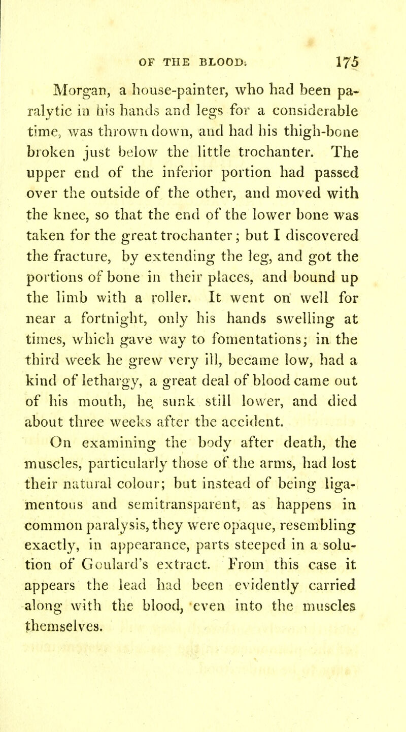 Morgan, a house-painter, who had been pa- ralytic in his hands and legs for a considerable time, was thrown down, and had his thigh-bone broken just below the little trochanter. The upper end of the inferior portion had passed over the outside of the other, and moved with the knee, so that the end of the lower bone was taken for the great trochanter; but I discovered the fracture, by extending the leg, and got the portions of bone in their places, and bound up the limb with a roller. It went on well for near a fortnight, only his hands swelling at times, which gave way to fomentations; in the third week he grew very ill, became low, had a kind of lethargy, a great deal of blood came out of his mouth, he, sunk still lower, and died about three weeks after the accident. On examining the body after death, the muscles, particularly those of the arms, had lost their natural colour; but instead of being liga- mentous and semitransparent, as happens in common paralysis, they were opaque, resembling exactly, in appearance, parts steeped in a solu- tion of Goulard's extract. From this case it appears the lead had been evidently carried along with the blood, even into the muscles themselves.