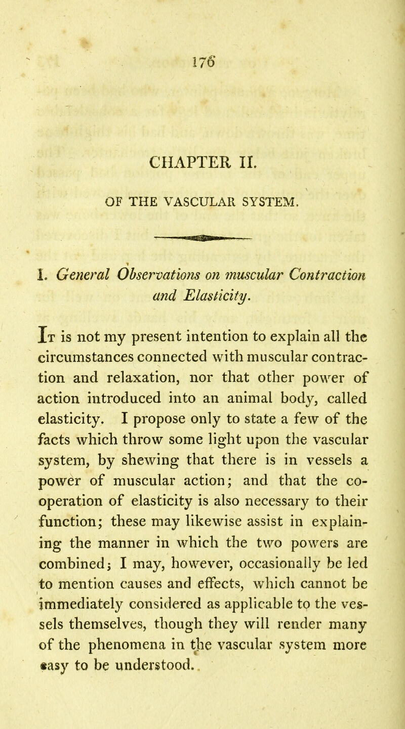 I/O CHAPTER II. OF THE VASCULAR SYSTEM. I. General Observations on muscular Contraction and Elasticity. It is not my present intention to explain all the circumstances connected with muscular contrac- tion and relaxation, nor that other power of action introduced into an animal body, called elasticity. I propose only to state a few of the facts which throw some light upon the vascular system, by shewing that there is in vessels a power of muscular action; and that the co- operation of elasticity is also necessary to their function; these may likewise assist in explain- ing the manner in which the two powers are combined; I may, however, occasionally be led to mention causes and effects, which cannot be immediately considered as applicable to the ves- sels themselves, though they will render many of the phenomena in the vascular system more «asy to be understood.