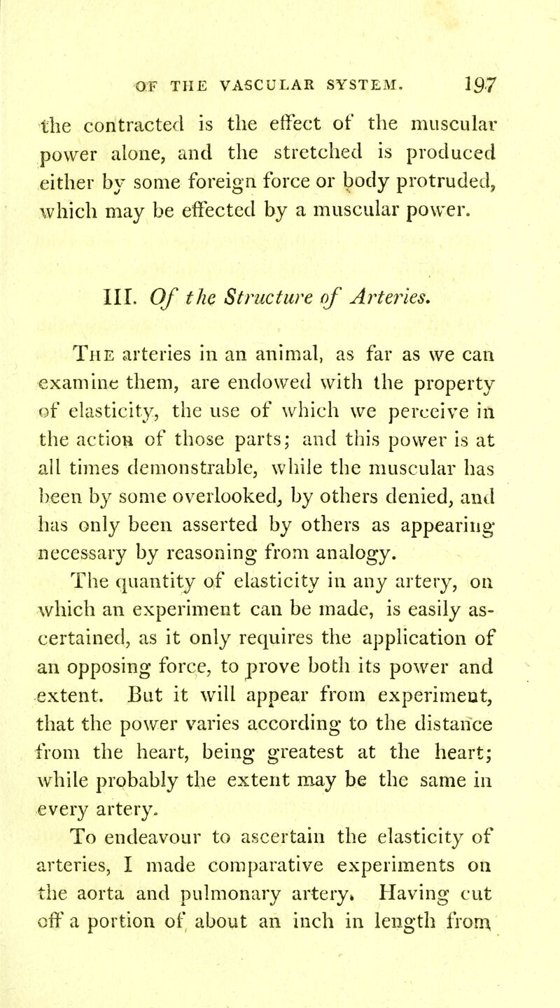 the contracted is the effect of the muscular power alone, and the stretched is produced either by some foreign force or body protruded, which may be effected by a muscular power. III. Of the Structure of Arteries. The arteries in an animal, as far as we can examine them, are endowed with the property of elasticity, the use of which we perceive in the action of those parts; and this power is at all times demonstrable, while the muscular has been by some overlooked, by others denied, and has only been asserted by others as appearing necessary by reasoning from analogy. The quantity of elasticity in any artery, on which an experiment can be made, is easily as- certained, as it only requires the application of an opposing force, to prove both its power and extent. But it will appear from experiment, that the power varies according to the distance from the heart, being greatest at the heart; while probably the extent may be the same in every artery., To endeavour to ascertain the elasticity of arteries, I made comparative experiments on the aorta and pulmonary artery* Having cut off a portion of about an inch in length from