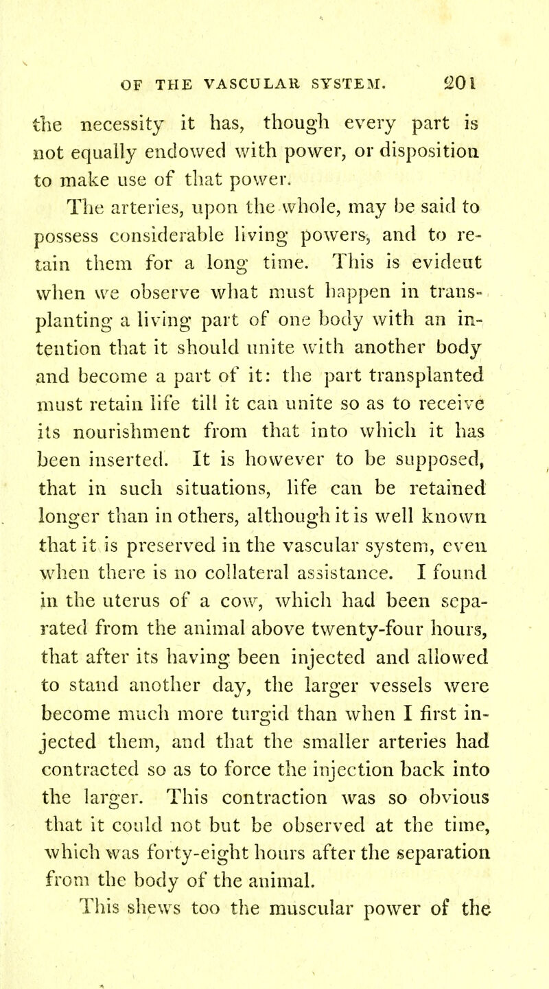 the necessity it has, though every part is not equally endowed with power, or disposition to make use of that power. The arteries, upon the whole, may be said to possess considerable living powers, and to re- tain them for a long time. This is evideut when we observe what must happen in trans- planting a living part of one body with an in- tention that it should unite with another body and become a part of it: the part transplanted must retain life till it can unite so as to receive its nourishment from that into which it has been inserted. It is however to be supposed, that in such situations, life can be retained longer than in others, although it is well known that it is preserved in the vascular system, even when there is no collateral assistance. I found in the uterus of a cow, which had been sepa- rated from the animal above twenty-four hours, that after its having been injected and allowed to stand another day, the larger vessels were become much more turgid than when I first in- jected them, and that the smaller arteries had contracted so as to force the injection back into the larger. This contraction was so obvious that it could not but be observed at the time, which was forty-eight hours after the separation from the body of the animal. This shews too the muscular power of the