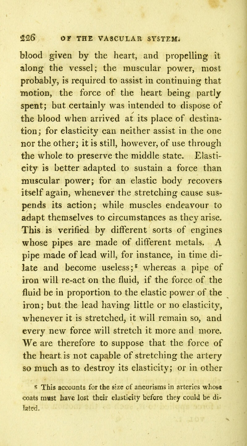 blood given by the heart, and propelling it along the vessel; the muscular power, most probably, is required to assist in continuing that motion, the force of the heart being partly spent; but certainly was intended to dispose of the blood when arrived at its place of destina- tion; for elasticity can neither assist in the one nor the other; it is still, however, of use through the whole to preserve the middle state. Elasti- city is better adapted to sustain a force than muscular power; for an elastic body recovers itself again, whenever the stretching cause sus- pends its action; while muscles endeavour to adapt themselves to circumstances as they arise. This is verified by difTerent sorts of engines whose pipes are made of different metals. A pipe made of lead will, for instance, in time di- late and become useless;g whereas a pipe of iron will re-act on the fluid, if the force of the fluid be in proportion to the elastic power of the iron; but the lead having little or no elasticity, whenever it is stretched, it will remain so, and every new force will stretch it more and more. We are therefore to suppose that the force of the heart is not capable of stretching the artery so much as to destroy its elasticity; or in other s This accounts for the size of aneurisms in arteries whose coats mast have lost their elasticity before they could be di- lated.