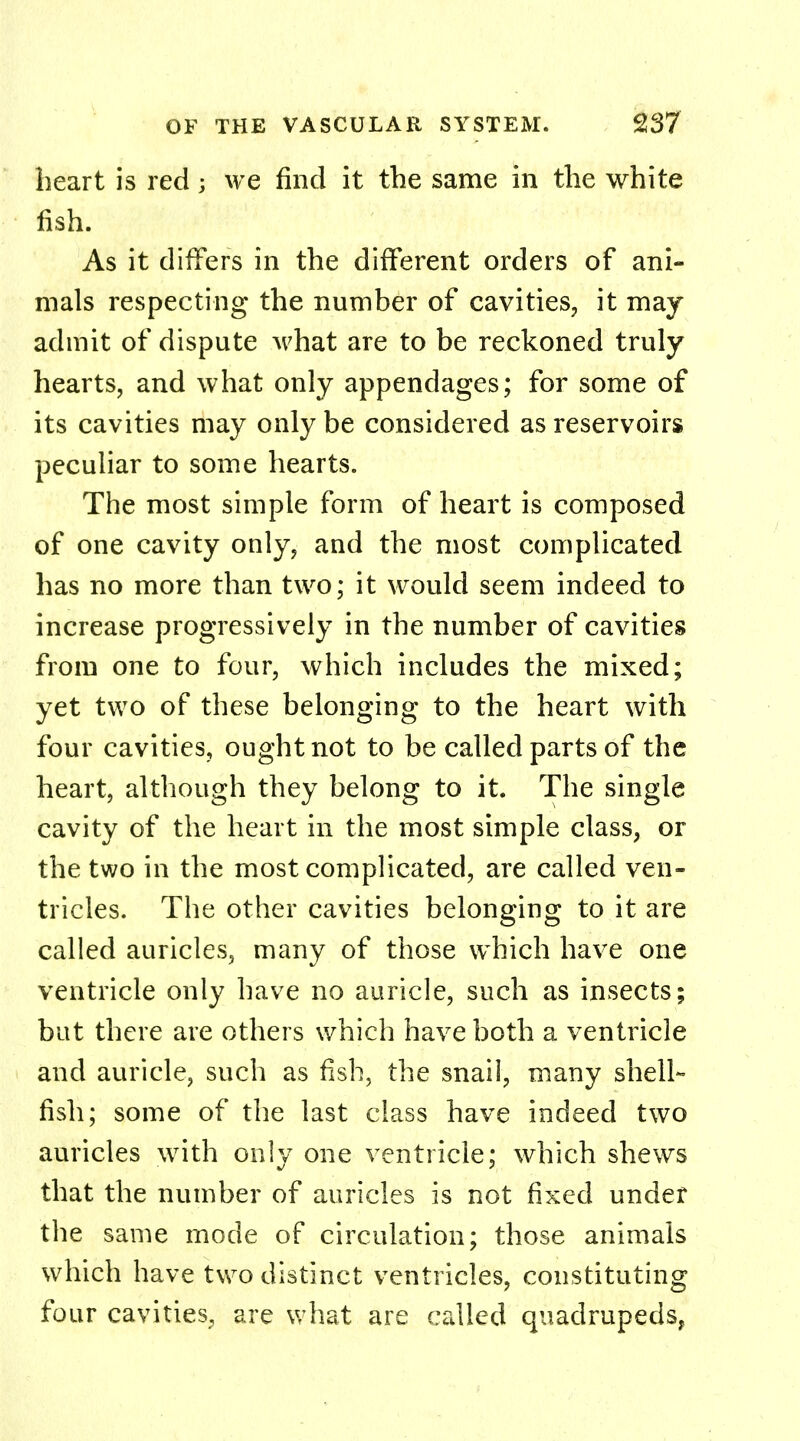 heart is red; we find it the same in the white fish. As it differs in the different orders of ani- mals respecting the number of cavities, it may admit of dispute what are to be reckoned truly hearts, and what only appendages; for some of its cavities may only be considered as reservoirs peculiar to some hearts. The most simple form of heart is composed of one cavity only, and the most complicated has no more than two; it would seem indeed to increase progressively in the number of cavities from one to four, which includes the mixed; yet two of these belonging to the heart with four cavities, ought not to be called parts of the heart, although they belong to it. The single cavity of the heart in the most simple class, or the two in the most complicated, are called ven- tricles. The other cavities belonging to it are called auricles, many of those which have one ventricle only have no auricle, such as insects; but there are others which have both a ventricle and auricle, such as fish, the snail, many shell- fish; some of the last class have indeed two auricles with only one ventricle; which shews that the number of auricles is not fixed under the same mode of circulation; those animals which have two distinct ventricles, constituting four cavities, are what are called quadrupeds,