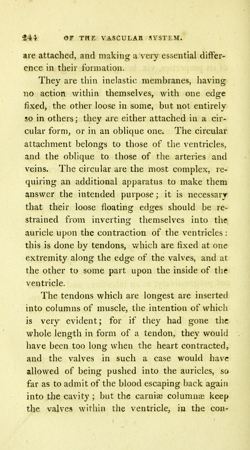 are attached, and making a very essential differ- ence in their formation. They are thin inelastic membranes, having no action within themselves, with one edge fixed, the other loose in some, but not entirely so in others; they are either attached in a cir- cular form, or in an oblique one. The circular attachment belongs to those of the ventricles, and the oblique to those of the arteries and veins. The circular are the most complex, re- quiring an additional apparatus to make them answer the intended purpose; it is necessary that their loose floating edges should be re- strained from inverting themselves into the auricle upon the contraction of the ventricles : this is done by tendons, which are fixed at one extremity along the edge of the valves, and at the other to some part upon the inside of the ventricle. The tendons which are longest are inserted into columns of muscle, the intention of which is very evident; for if they had gone the whole length in form of a tendon, they would have been too long when the heart contracted, and the valves in such a case would have allowed of being pushed into the auricles, so far as to admit of the blood escaping back again into the cavity; but the carnia? columnar keep the valves within the ventricle, in the con-