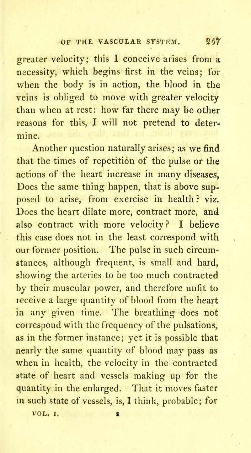 greater velocity; this I conceive arises from a necessity, which begins first in the veins; for when the body is in action, the blood in the veins is obliged to move with greater velocity than when at rest: how far there may be other reasons for this, I will not pretend to deter- mine. Another question naturally arises; as we find that the times of repetition of the pulse or the actions of the heart increase in many diseases, Does the same thing happen, that is above sup- posed to arise, from exercise in health ? viz. Does the heart dilate more, contract more, and also contract with more velocity? I believe this case does not in the least correspond with our former position. The pulse in such circum- stances, although frequent, is small and hard, showing the arteries to be too much contracted by their muscular power, and therefore unfit to receive a large quantity of blood from the heart in any given time. The breathing does not correspond with the frequency of the pulsations, as in the former instance; yet it is possible that nearly the same quantity of blood may pass as when in health, the velocity in the contracted state of heart and vessels making up for the quantity in the enlarged. That it moves faster in such state of vessels, is, I think, probable; for vol. i, s