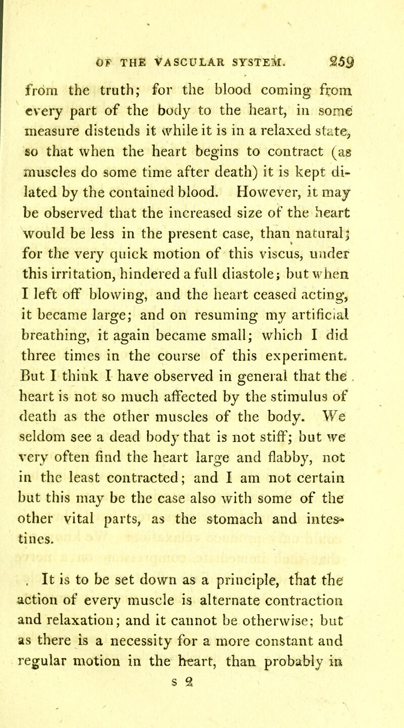 from the truth; for the blood coming from every part of the body to the heart, in some measure distends it while it is in a relaxed state, so that when the heart begins to contract (as muscles do some time after death) it is kept di- lated by the contained blood. However, it may be observed that the increased size of the heart would be less in the present case, than natural\ for the very quick motion of this viscus, under this irritation, hindered a full diastole; but when I left off blowing, and the heart ceased actings it became large; and on resuming my artificial breathing, it again became small; which I did three times in the course of this experiments But I think I have observed in general that the heart is not so much affected by the stimulus of death as the other muscles of the body. We seldom see a dead body that is not stiff; but we very often find the heart large and flabby, not in the least contracted; and I am not certain but this may be the case also with some of the other vital parts, as the stomach and intes* tines. , It is to be set down as a principle, that the action of every muscle is alternate contraction and relaxation; and it cannot be otherwise; but as there is a necessity for a more constant and regular motion in the heart, than probably in