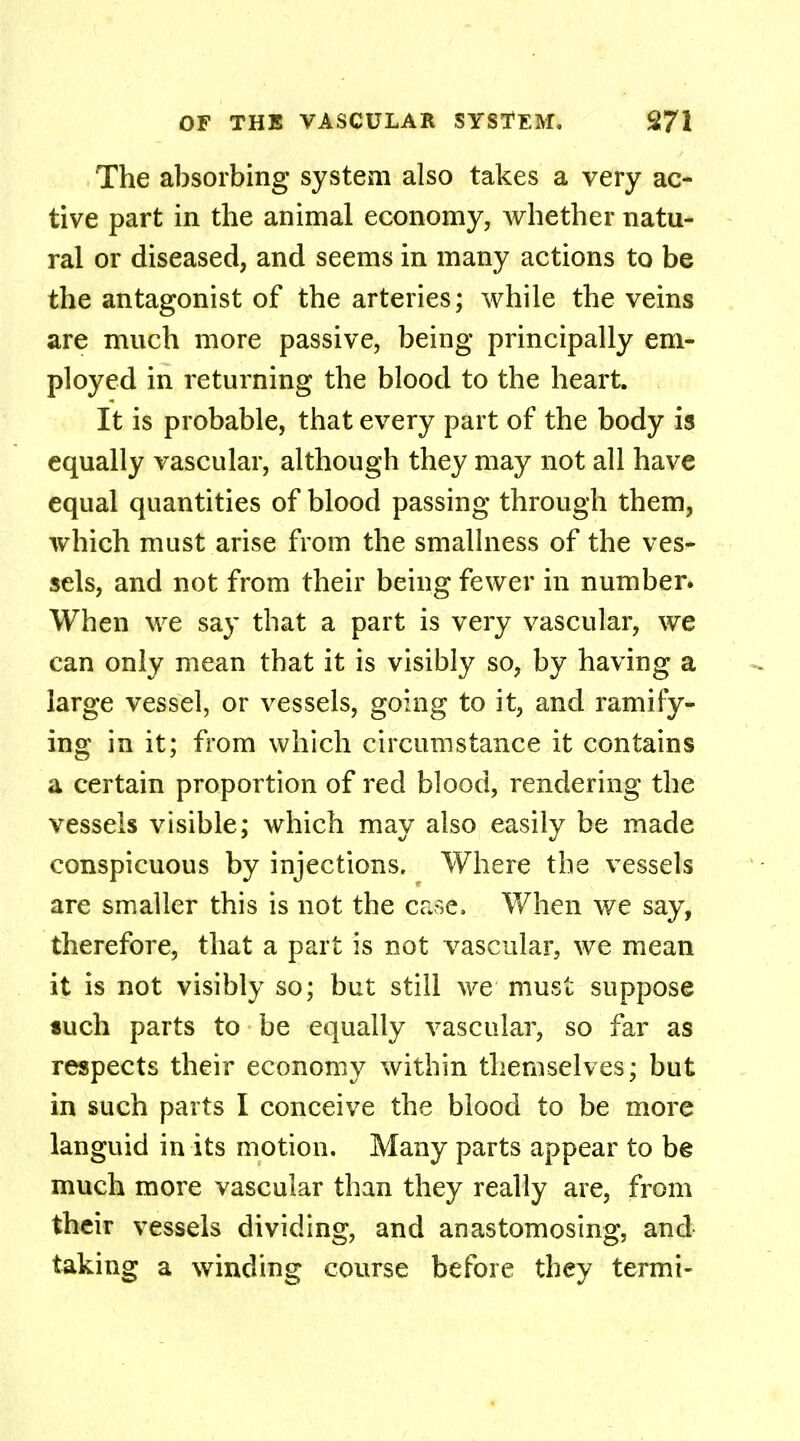 The absorbing system also takes a very ac- tive part in the animal economy, whether natu- ral or diseased, and seems in many actions to be the antagonist of the arteries; while the veins are much more passive, being principally em- ployed in returning the blood to the heart. It is probable, that every part of the body is equally vascular, although they may not all have equal quantities of blood passing through them, which must arise from the smallness of the ves- sels, and not from their being fewer in number. When we say that a part is very vascular, we can only mean that it is visibly so, by having a large vessel, or vessels, going to it, and ramify- ing in it; from which circumstance it contains a certain proportion of red blood, rendering the vessels visible; which may also easily be made conspicuous by injections. Where the vessels are smaller this is not the case. When we say, therefore, that a part is not vascular, we mean it is not visibly so; but still we must suppose «uch parts to be equally vascular, so far as respects their economy within themselves; but in such parts I conceive the blood to be more languid in its motion. Many parts appear to be much more vascular than they really are, from their vessels dividing, and anastomosing, and taking a winding course before they termi-