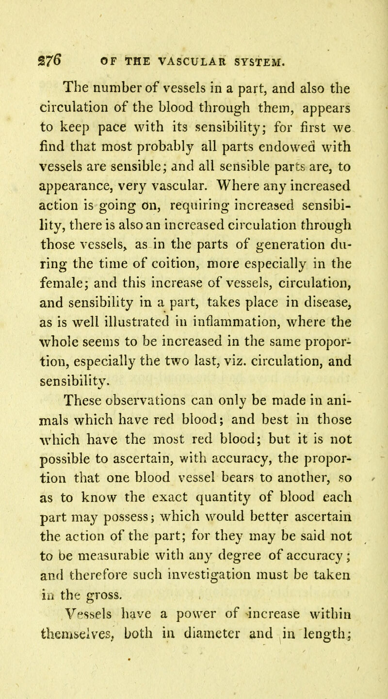 The number of vessels in a part, and also the circulation of the blood through them, appears to keep pace with its sensibility; for first we find that most probably all parts endowed with vessels are sensible; and all sensible parts are, to appearance, very vascular. Where any increased action is going on, requiring increased sensibi- lity, there is also an increased circulation through those vessels,, as in the parts of generation du- ring the time of coition, more especially in the female; and this increase of vessels, circulation, and sensibility in a part, takes place in disease, as is well illustrated in inflammation, where the whole seems to be increased in the same propor- tion, especially the two last, viz. circulation, and sensibility. These observations can onlv be made in ani- mals which have red blood; and best in those which have the most red blood; but it is not possible to ascertain, with accuracy, the propor- tion that one blood vessel bears to another, so as to know the exact quantity of blood each part may possess; which would better ascertain the action of the part; for they may be said not to be measurable with any degree of accuracy; and therefore such investigation must be taken in the gross. Vessels have a power of increase within themselves, both in diameter and in length; /