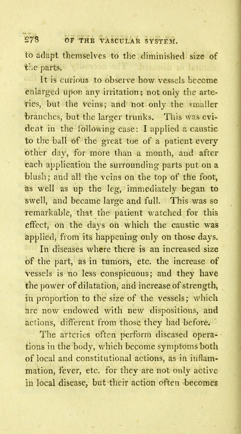 to adapt themselves to the diminished size of the parts. It is curious to observe how vessels become enlarged upon any irritation; not only the arte- ■ries, but the veins; and not only the smaller branches, but the larger trunks. This was evi- dent in the following case: I applied i caustic to the ball of the great toe of a patient every other day, for more than a month, and after each application the surrounding parts put on a blush; and all the veins on the top of the foot, as well as up the leg, immediately began to swell, and became large and full. This was so remarkable, that the patient watched for this effect, on the days on which the caustic was applied, from its happening only on those days. In diseases where there is an increased size of the part, as in tumors, etc. the increase of vessels is no less conspicuous; and they have the power of dilatation, and increase of strength, in proportion to the size of the vessels; which are now endowed with new dispositions, and actions, different from those they had before. The arteries often perform diseased opera- - tions in the body, which become symptoms both of local and constitutional actions, as in inflam- mation, fever, etc. for they are not only active In local disease, but their action often -becomes