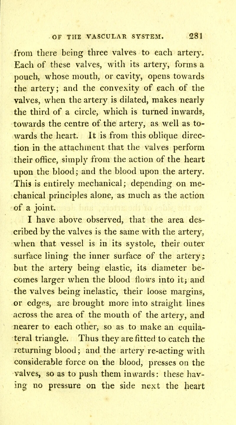 from there being three valves to each artery. Each of these valves, with its artery, forms a pouch, whose mouth, or cavity, opens towards the artery; and the convexity of each of the valves, when the artery is dilated, makes nearly the third of a circle, which is turned inwards., towards the centre of the artery, as well as to- wards the heart. It is from this oblique direc- tion in the attachment that the valves perform their office, simply from the action of the heart upon the blood; and the blood upon the artery. This is entirely mechanical; depending on me- chanical principles alone, as much as the action of a joint. I have above observed, that the area des- cribed by the valves is the same with the artery 3 when that vessel is in its systole, their outer surface lining the inner surface of the artery; but the artery being elastic, its diameter be- comes larger when the blood flows into it; and the valves being inelastic, their loose margins, or edges, are brought more into straight lines across the area of the mouth of the artery, and nearer to each other, so as to make an equila- teral triangle. Thus they are fitted to catch the returning blood; and the artery re-acting with considerable force on the blood, presses on the valves, so as to push them inwards: these hav- ing no pressure on the side next the heart