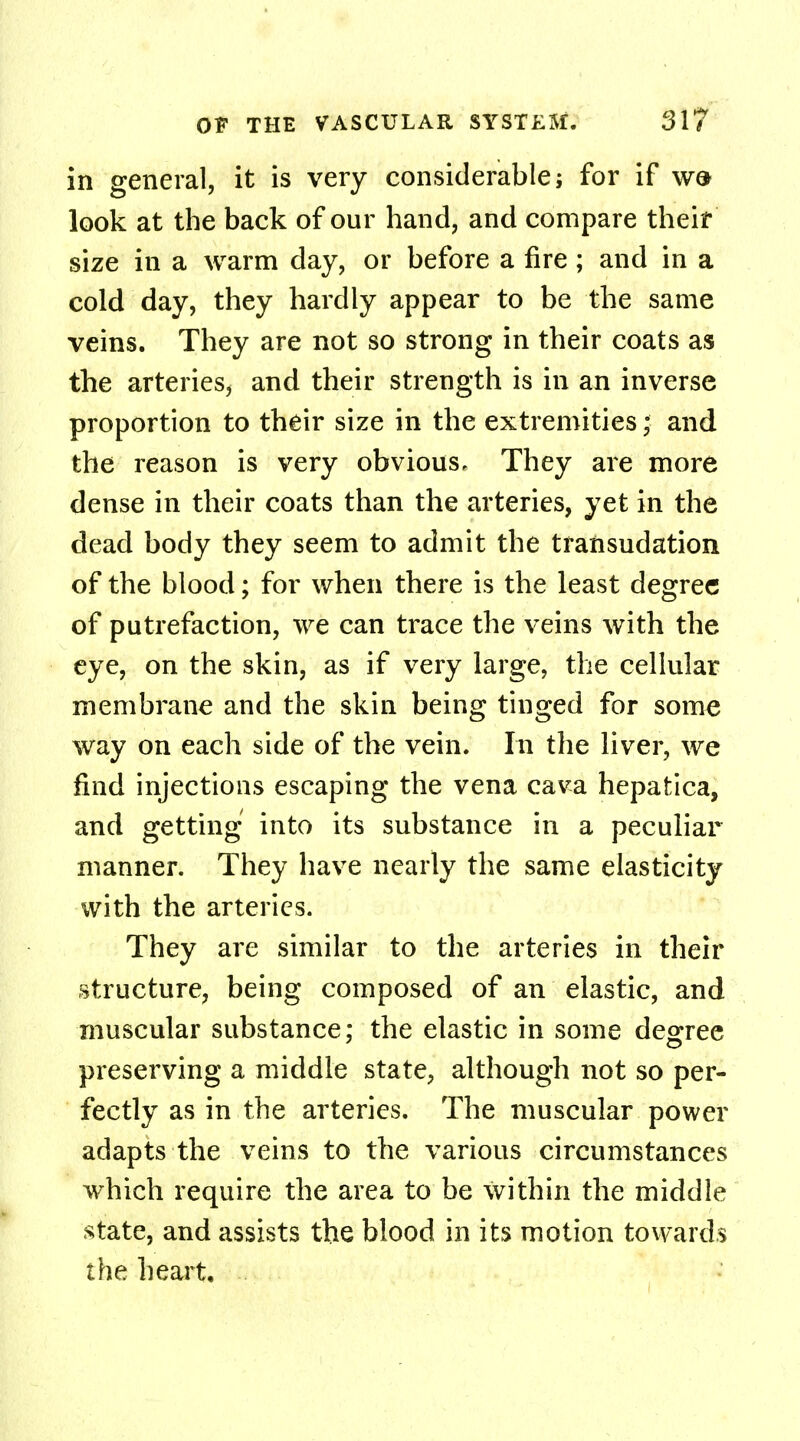 in general, it is very considerable; for if w& look at the back of our hand, and compare their size in a warm day, or before a fire ; and in a cold day, they hardly appear to be the same veins. They are not so strong in their coats as the arteries, and their strength is in an inverse proportion to their size in the extremities; and the reason is very obvious. They are more dense in their coats than the arteries, yet in the dead body they seem to admit the transudation of the blood; for when there is the least degree of putrefaction, we can trace the veins with the eye, on the skin, as if very large, the cellular membrane and the skin being tinged for some way on each side of the vein. In the liver, we find injections escaping the vena cava hepatica, and getting into its substance in a peculiar manner. They have nearly the same elasticity with the arteries. They are similar to the arteries in their structure, being composed of an elastic, and muscular substance: the elastic in some degree preserving a middle state, although not so per- fectly as in the arteries. The muscular power adapts the veins to the various circumstances which require the area to be within the middle state, and assists the blood in its motion towards the heart.