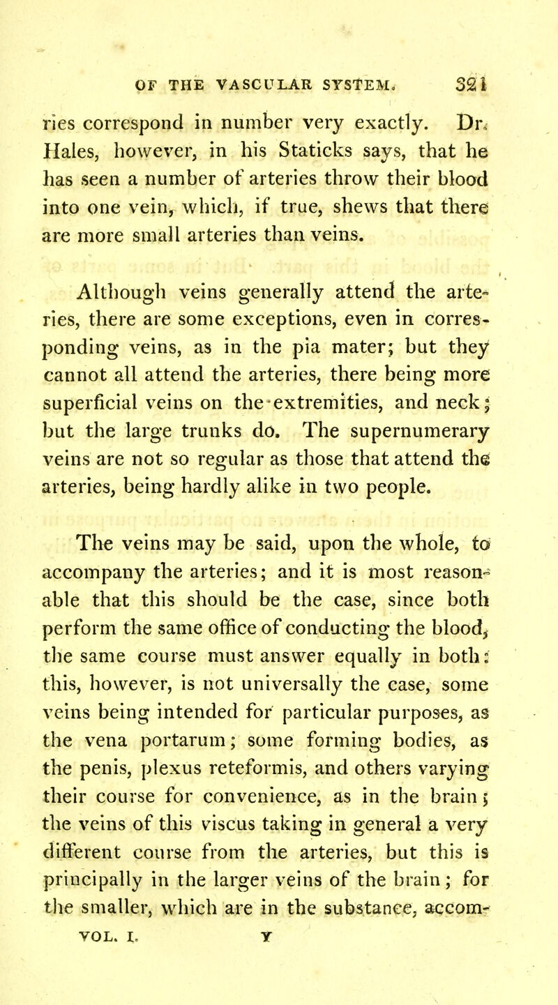 ries correspond in number very exactly. Dr, Hales, however, in his Staticks says, that he has seen a number of arteries throw their blood into one vein, which, if true, shews that there are more small arteries than veins. Although veins generally attend the arte- ries, there are some exceptions, even in corres- ponding veins, as in the pia mater; but they cannot all attend the arteries, there being more superficial veins on the extremities, and neck; but the large trunks do, The supernumerary veins are not so regular as those that attend the arteries, being hardly alike in two people. The veins may be said, upon the whole, to accompany the arteries; and it is most reason- able that this should be the case, since both perform the same office of conducting the blood, the same course must answer equally in both: this, however, is not universally the case, some veins being intended for particular purposes, as the vena portarum; some forming bodies, as the penis, plexus reteformis, and others varying their course for convenience, as in the brain 5 the veins of this viscus taking in general a very different course from the arteries, but this is principally in the larger veins of the brain; for the smaller, which are in the substance, accom- VOL. I, Y