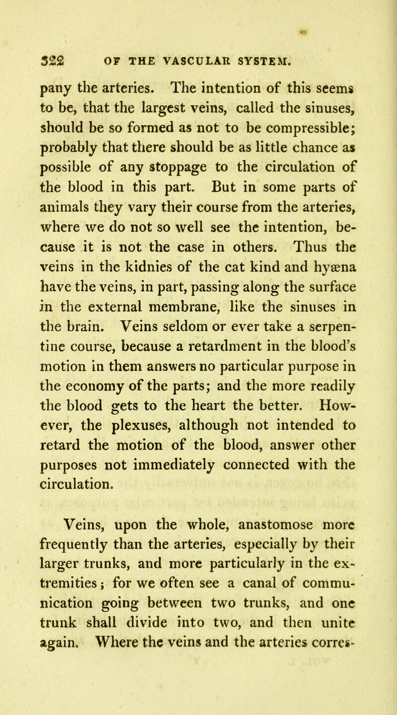 pany the arteries. The intention of this seems to be, that the largest veins, called the sinuses, should be so formed as not to be compressible; probably that there should be as little chance as possible of any stoppage to the circulation of the blood in this part. But in some parts of animals they vary their course from the arteries, where we do not so well see the intention, be- cause it is not the case in others. Thus the veins in the kidnies of the cat kind and hyaena have the veins, in part, passing along the surface in the external membrane, like the sinuses in the brain. Veins seldom or ever take a serpen- tine course, because a retardment in the blood's motion in them answers no particular purpose in the economy of the parts; and the more readily the blood gets to the heart the better. How- ever, the plexuses, although not intended to retard the motion of the blood, answer other purposes not immediately connected with the circulation. Veins, upon the whole, anastomose more frequently than the arteries, especially by their larger trunks, and more particularly in the ex- tremities; for we often see a canal of commu- nication going between two trunks, and one trunk shall divide into two, and then unite again. Where the veins and the arteries corres-