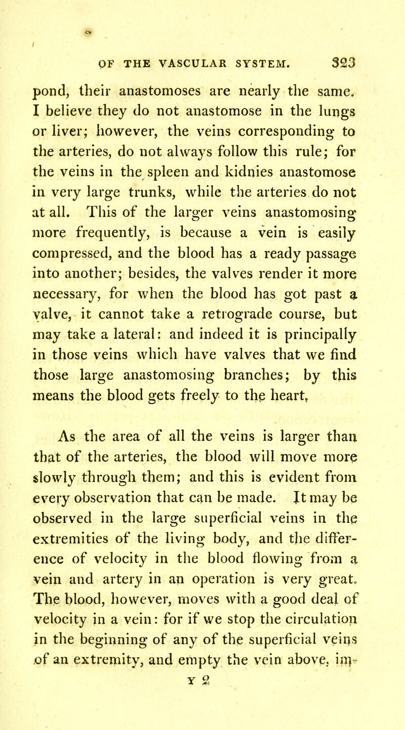 I OF THE VASCULAR SYSTEM. 323 pond, their anastomoses are nearly the same. I believe they do not anastomose in the lungs or liver; however, the veins corresponding to the arteries, do not always follow this rule; for the veins in the spleen and kidnies anastomose in very large trunks, while the arteries do not at all. This of the larger veins anastomosing more frequently, is because a vein is easily compressed, and the blood has a ready passage into another; besides, the valves render it more necessary, for when the blood has got past a valve, it cannot take a retrograde course, but may take a lateral: and indeed it is principally in those veins which have valves that we find those large anastomosing branches; by this means the blood gets freely to the heart As the area of all the veins is larger than that of the arteries, the blood will move more slowly through them; and this is evident from every observation that can be made. It may be observed in the large superficial veins in the extremities of the living body, and the differ- ence of velocity in the blood flowing from a vein and artery in an operation is very great The blood, however, moves with a good deal of velocity in a vein: for if we stop the circulation in the beginning of any of the superficial veins of an extremity, and empty the vein above. in> y 2