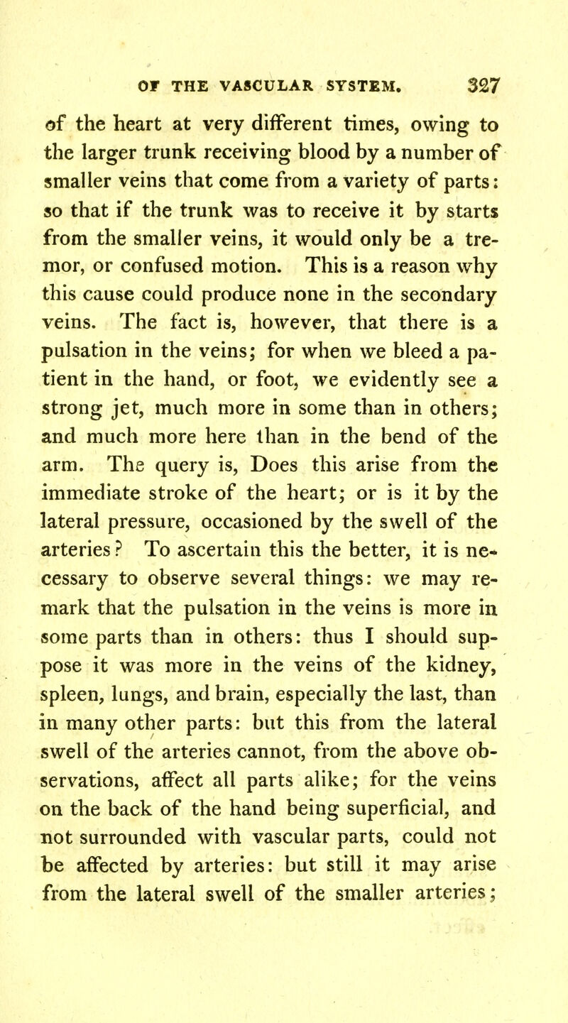 of the heart at very different times, owing to the larger trunk receiving blood by a number of smaller veins that come from a variety of parts; so that if the trunk was to receive it by starts from the smaller veins, it would only be a tre- mor, or confused motion. This is a reason why this cause could produce none in the secondary veins. The fact is, however, that there is a pulsation in the veins; for when we bleed a pa- tient in the hand, or foot, we evidently see a strong jet, much more in some than in others; and much more here than in the bend of the arm. The query is, Does this arise from the immediate stroke of the heart; or is it by the lateral pressure, occasioned by the swell of the arteries ? To ascertain this the better, it is ne- cessary to observe several things: we may re- mark that the pulsation in the veins is more in some parts than in others: thus I should sup- pose it was more in the veins of the kidney, spleen, lungs, and brain, especially the last, than in many other parts: but this from the lateral swell of the arteries cannot, from the above ob- servations, affect all parts alike; for the veins on the back of the hand being superficial, and not surrounded with vascular parts, could not be affected by arteries: but still it may arise from the lateral swell of the smaller arteries;