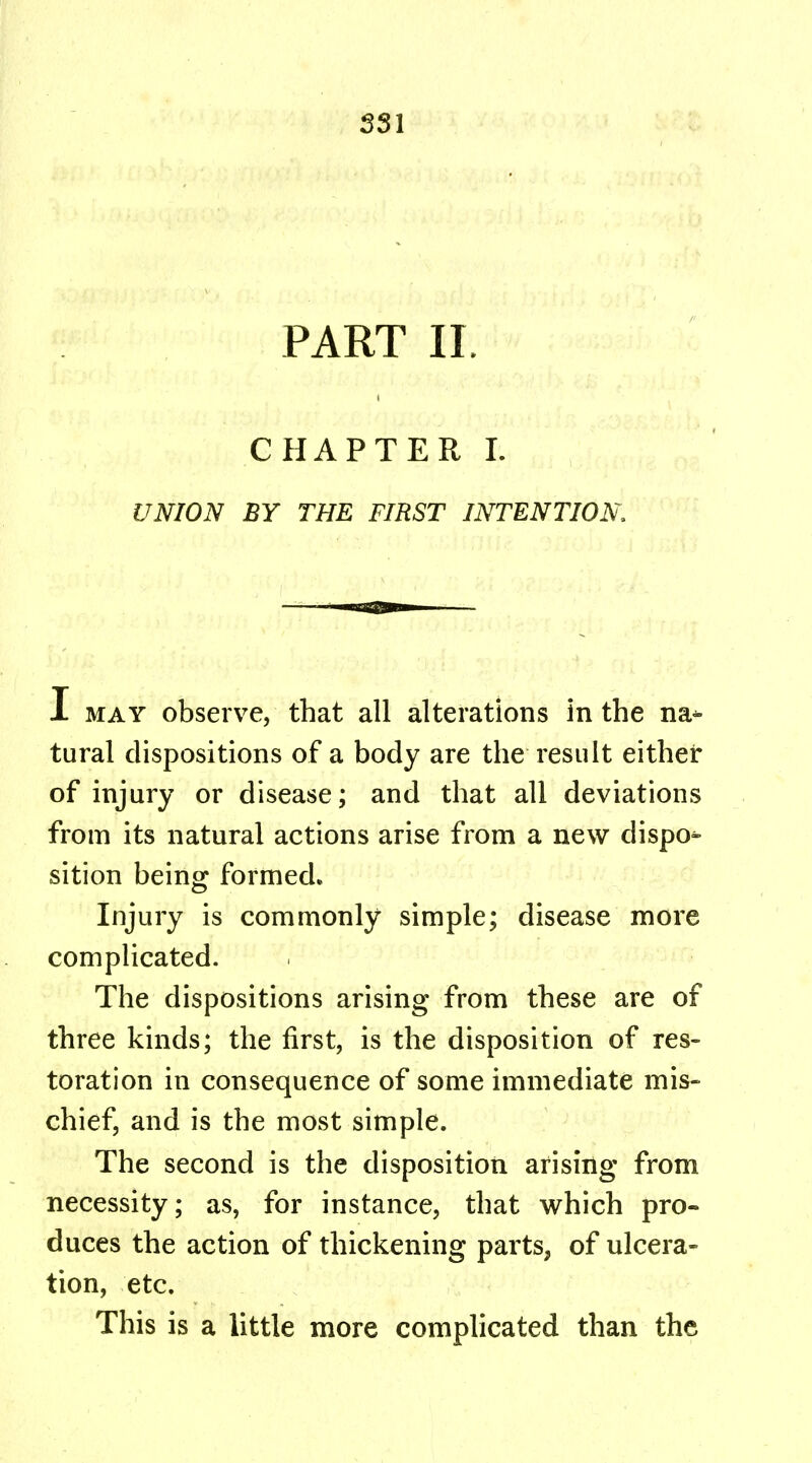 PART IL CHAPTER I. UNION BY THE FIRST INTENTION I may observe, that all alterations in the na- tural dispositions of a body are the result either of injury or disease; and that all deviations from its natural actions arise from a new dispo- sition being formed. Injury is commonly simple; disease more complicated. The dispositions arising from these are of three kinds; the first, is the disposition of res- toration in consequence of some immediate mis- chief, and is the most simple. The second is the disposition arising from necessity; as, for instance, that which pro- duces the action of thickening parts, of ulcera- tion, etc. This is a little more complicated than the