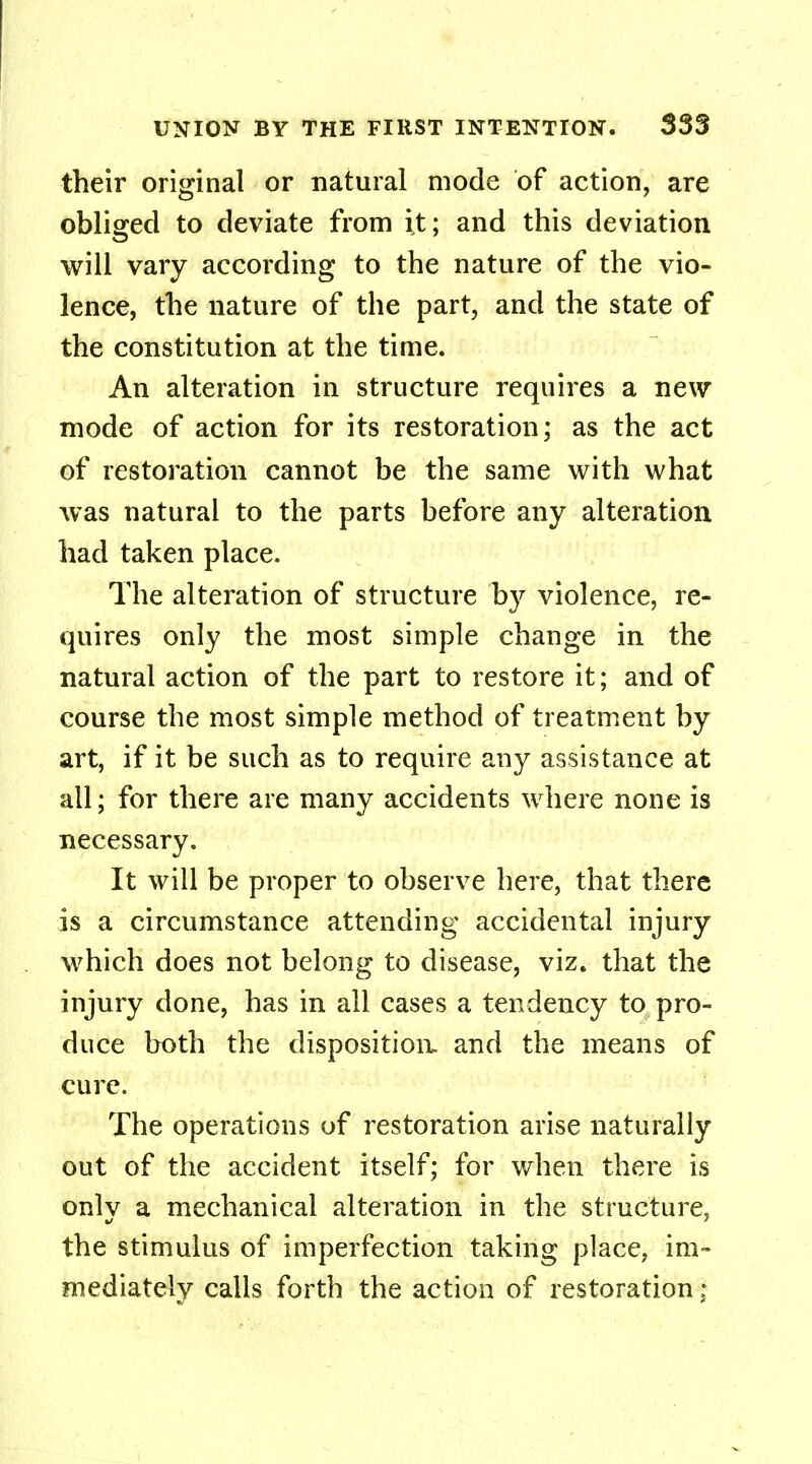 their original or natural mode of action, are obliged to deviate from it; and this deviation will vary according to the nature of the vio- lence, the nature of the part, and the state of the constitution at the time. An alteration in structure requires a new mode of action for its restoration; as the act of restoration cannot be the same with what was natural to the parts before any alteration had taken place. The alteration of structure by violence, re- quires only the most simple change in the natural action of the part to restore it; and of course the most simple method of treatment by art, if it be such as to require any assistance at all; for there are many accidents where none is necessary. It will be proper to observe here, that there is a circumstance attending accidental injury which does not belong to disease, viz. that the injury done, has in all cases a tendency to pro- duce both the disposition, and the means of cure. The operations of restoration arise naturally out of the accident itself; for when there is onlv a mechanical alteration in the structure, the stimulus of imperfection taking place, im- mediately calls forth the action of restoration;