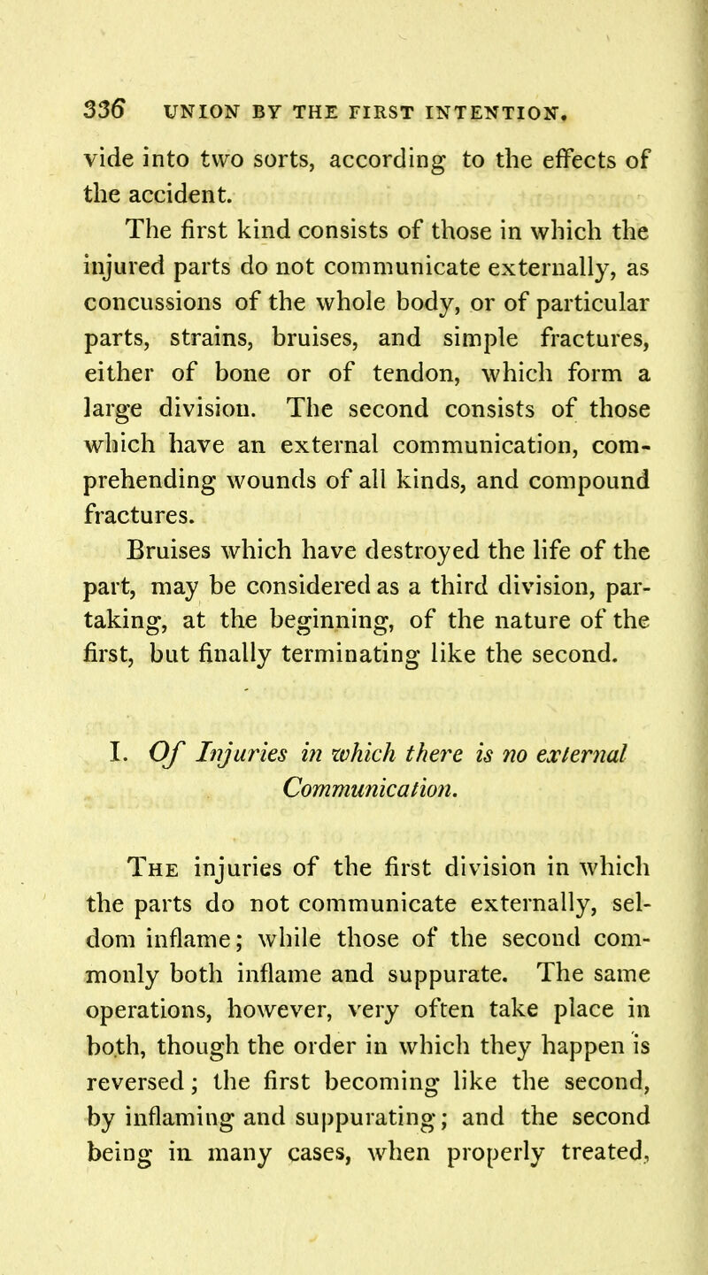 vide into two sorts, according to the effects of the accident. The first kind consists of those in which the injured parts do not communicate externally, as concussions of the whole body, or of particular parts, strains, bruises, and simple fractures, either of bone or of tendon, which form a large division. The second consists of those which have an external communication, com- prehending wounds of all kinds, and compound fractures. Bruises which have destroyed the life of the part, may be considered as a third division, par- taking, at the beginning, of the nature of the first, but finally terminating like the second. I. Of Injuries in which there is no external Communication, The injuries of the first division in which the parts do not communicate externally, sel- dom inflame; while those of the second com- monly both inflame and suppurate. The same operations, however, very often take place in both, though the order in which they happen is reversed; the first becoming like the second, by inflaming and suppurating; and the second being in many cases, when properly treated,