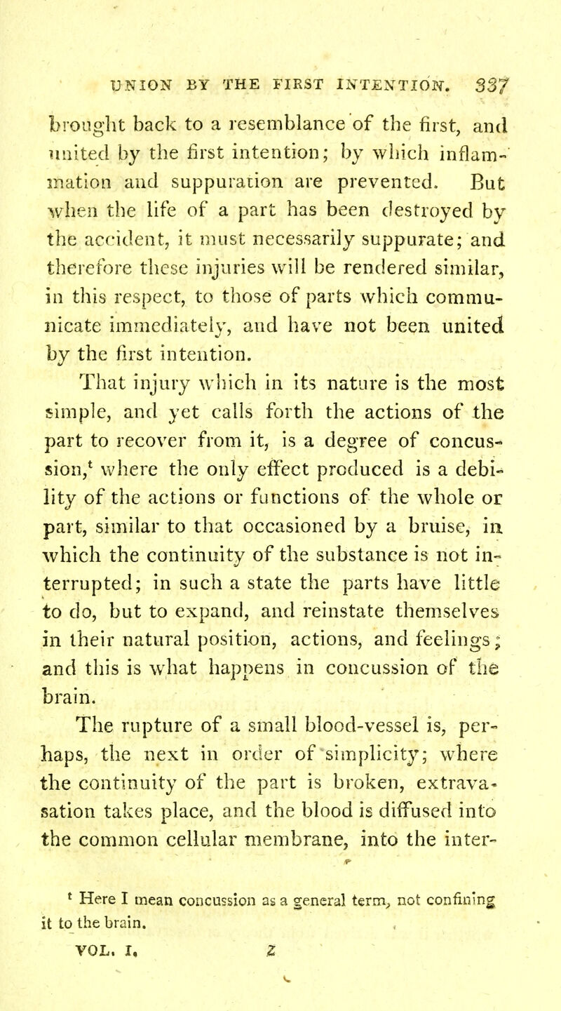 brought back to a resemblance of the first, and united by the first intention; by which inflam- mation and suppuration are prevented. But when the life of a part has been destroyed by the accident, it must necessarily suppurate; and therefore these injuries will be rendered similar, in this respect, to those of parts which commu- nicate immediately, and have not been united by the first intention. That injury which in its nature is the most simple, and yet calls forth the actions of the part to recover from it, is a degree of concus- sion,1 where the only effect produced is a debi- lity of the actions or functions of the whole or part, similar to that occasioned by a bruise, in which the continuity of the substance is not in- terrupted; in such a state the parts have little to do, but to expand, and reinstate themselves in their natural position, actions, and feelings; and this is what happens in concussion of the brain. The rupture of a small blood-vessel is, per- haps, the next in order of simplicity; wThere the continuity of the part is broken, extrava- sation takes place, and the blood is diffused into the common cellular membrane, into the inter- 1 Here I mean concussion as a general term, not confining it to the brain. VOL. I, Z