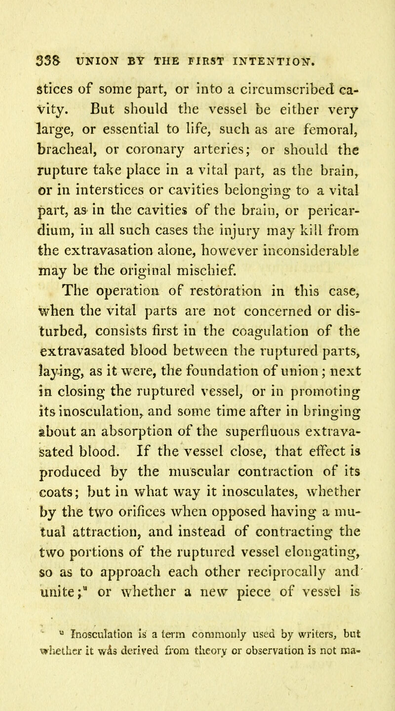 stices of some part, or into a circumscribed ca- vity. But should the vessel be either very large, or essential to life, such as are femoral, bracheal, or coronary arteries; or should the rupture take place in a vital part, as the brain, or in interstices or cavities belonging to a vital part, as in the cavities of the brain, or pericar- dium, in all such cases the injury may kill from the extravasation alone, however inconsiderable may be the original mischief. The operation of restoration in this case, when the vital parts are not concerned or dis- turbed, consists first in the coagulation of the extravasated blood between the ruptured parts, laying, as it were, the foundation of union; next in closing the ruptured vessel, or in promoting its inosculation, and some time after in bringing about an absorption of the superfluous extrava- sated blood. If the vessel close, that effect is produced by the muscular contraction of its coats; but in what way it inosculates, whether by the two orifices when opposed having a mu- tual attraction, and instead of contracting the two portions of the ruptured vessel elongating, so as to approach each other reciprocally and' unite;11 or whether a new piece of vessel is u Inosculation is a term commonly used by writers, but whether it was derived from theory cr observation is not ma-