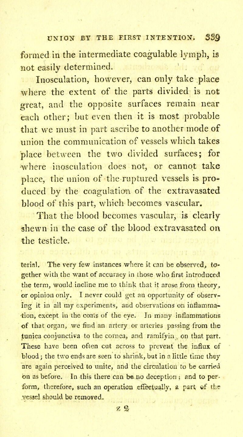 formed in the intermediate coagulable lymph, is not easily determined. 1 . Inosculation, however, can only take place where the extent of the parts divided is not great, and the opposite surfaces remain near each other; but even then it is most probable that we must in part ascribe to another mode of union the communication of vessels which takes place between the two divided surfaces; for where inosculation does not, or cannot take place, the union of the ruptured vessels is pro- duced by the coagulation of the extravasated blood of this part, which becomes vascular. That the blood becomes vascular, is clearly shewn in the case of the blood extravasated on the testicle. terial. The very few instances where it can be observed, to- gether with the want of accuracy in those who first introduced the terra, would incline me to think that it arose from theory, or opinion only. I never could get an opportunity of observ- ing it in all my experiments, and observations on inflamma- tion, except in the coals of the eye. In many inflammations of that organ, we find an artery or arteries passing from the |tunica conjunctiva to the cornea, and ramifyin., on that part. These have been often cut across to prevent the influx of blood; the two ends are seen to shrink, but in a little time they are again perceived to unite, and the circulation to be carried on as before. In this there can be no deception j and to per^ form, therefore, such an operation effectually, & part ef the vessel should be removed.