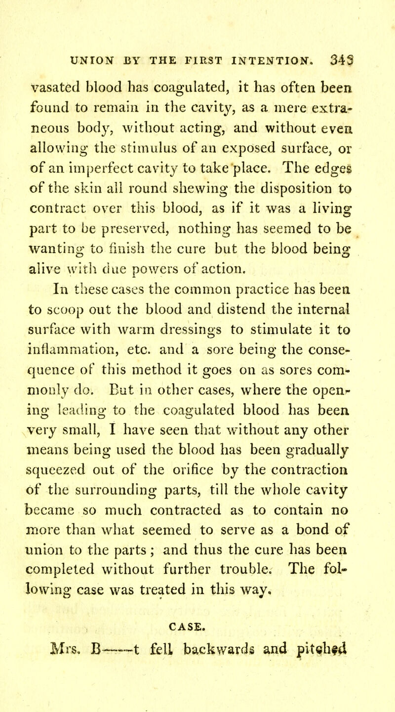 vasated blood has coagulated, it has often been found to remain in the cavity, as a mere extra- neous body, without acting, and without even allowing the stimulus of an exposed surface, or of an imperfect cavity to take place. The edges of the skin all round shewing the disposition to contract over this blood, as if it was a living part to be preserved, nothing has seemed to be wanting to finish the cure but the blood being alive with due powers of action. In these cases the common practice has been to scoop out the blood and distend the internal surface with warm dressings to stimulate it to inflammation, etc. and a sore being the conse- quence of this method it goes on as sores com- monly do. But in other cases, where the open ing leading to the coagulated blood has been very small, I have seen that without any other means being used the blood has been gradually squeezed out of the orifice by the contraction of the surrounding parts, till the whole cavity became so much contracted as to contain no more than what seemed to serve as a bond of union to the parts; and thus the cure has been completed without further trouble. The fol- lowing case was treated in this way. CASE. Mrs. B—t fell backwards and pitehfd