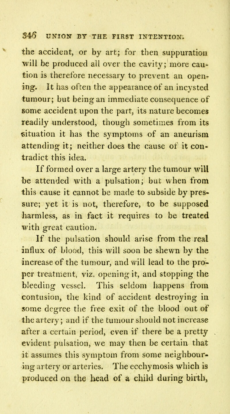 the accident, or by art; for then suppuration will be produced all over the cavity; more cau- tion is therefore necessary to prevent an open- ing. It has often the appearance of an incysted tumour; but being an immediate consequence of some accident upon the part, its nature becomes readily understood, though sometimes from its situation it has the symptoms of an aneurism attending it; neither does the cause of it con- tradict this idea. If formed over a large artery the tumour will be attended with a pulsation; but when from this cause it cannot be made to subside by pres- sure; yet it is not, therefore, to be supposed harmless, as in fact it requires to be treated with great caution. If the pulsation should arise from the real influx of blood, this will soon be shewn by the increase of the tumour, and will lead to the pro- per treatment, viz. opening it, and stopping the bleeding vessel. This seldom happens from contusion, the kind of accident destroying in some degree the free exit of the blood out of the artery; and if the tumour should not increase after a certain period, even if there be a pretty evident pulsation, we may then be certain that it assumes this symptom from some neighbour- ing artery or arteries. The ecchymosis which is produced on the head of a child during birth.