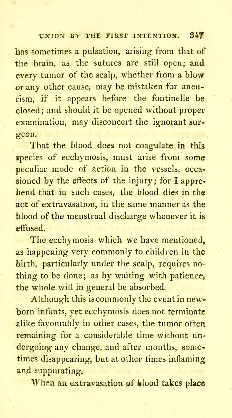 has sometimes a pulsation, arising from that of the brain, as the sutures are still open; and every tumor of the scalp, whether from a blow or any other cause, may be mistaken for aneu- rism, if it appears before the fontinelle be closed; and should it be opened without proper examination, may disconcert the ignorant sur- geon. That the blood does not coagulate in this species of ecchymosis, must arise from some peculiar mode of action in the vessels, occa- sioned by the effects of the injury; for I appre- hend that in such cases, the blood dies in the act of extravasation, in the same manner as the blood of the menstrual discharge whenever it is effused. The ecchymosis which we have mentioned, as happening very commonly to children in the birth, particularly under the scalp, requires no- thing to be done; as by waiting with patience^ the whole will in general be absorbed. Although this is commonly the event in new- born infants, yet ecchymosis does not terminate alike favourably in other cases, the tumor often remaining for a considerable time without un- dergoing any change, and after months, some- times disappearing, but at other times inflaming and suppurating, When an extravasation yf blood tal^es place