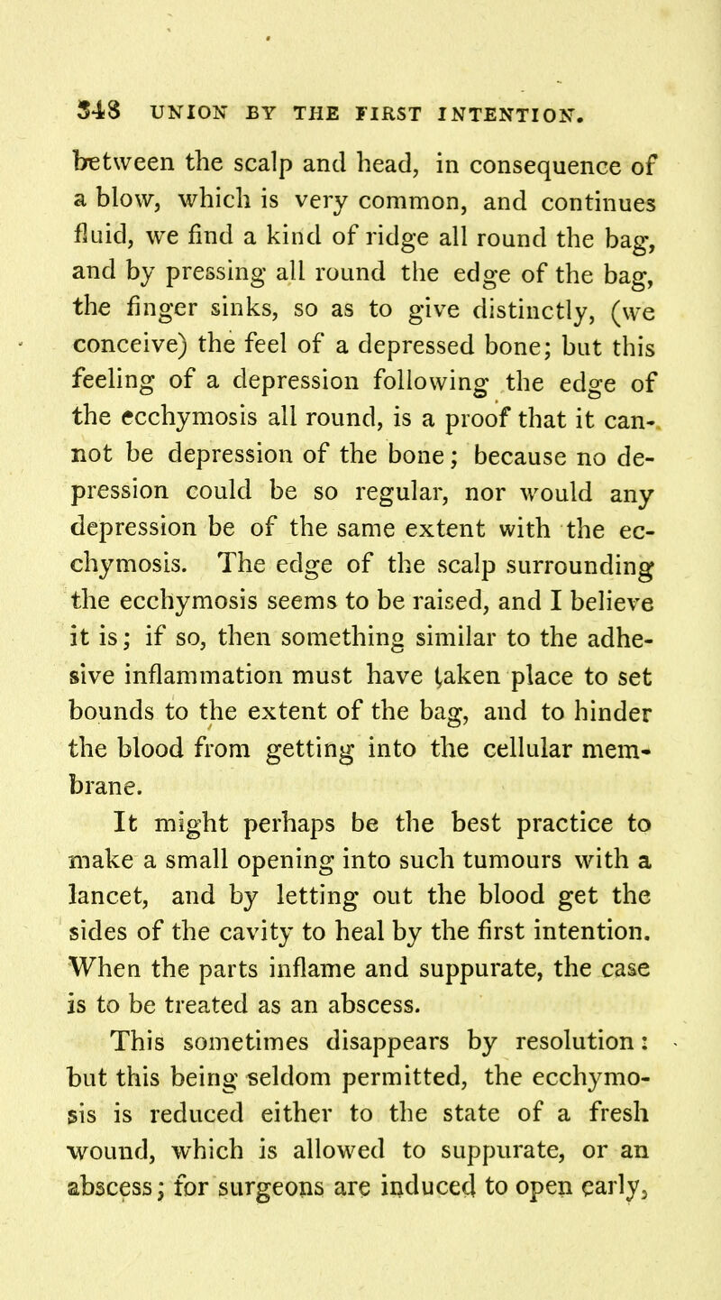 between the scalp and head, in consequence of a blow, which is very common, and continues fluid, we find a kind of ridge all round the bag, and by pressing all round the edge of the bag, the finger sinks, so as to give distinctly, (we conceive) the feel of a depressed bone; but this feeling of a depression following the edge of the ecchymosis all round, is a proof that it can-, not be depression of the bone; because no de- pression could be so regular, nor would any depression be of the same extent with the ec- chymosis. The edge of the scalp surrounding the ecchymosis seems to be raised, and I believe it is; if so, then something similar to the adhe- sive inflammation must have taken place to set bounds to the extent of the bag, and to hinder the blood from getting into the cellular mem- brane. It might perhaps be the best practice to make a small opening into such tumours with a lancet, and by letting out the blood get the sides of the cavity to heal by the first intention. When the parts inflame and suppurate, the case is to be treated as an abscess. This sometimes disappears by resolution: - but this being seldom permitted, the ecchymo- sis is reduced either to the state of a fresh wound, which is allowed to suppurate, or an abscess; for surgeons are induced to open early3