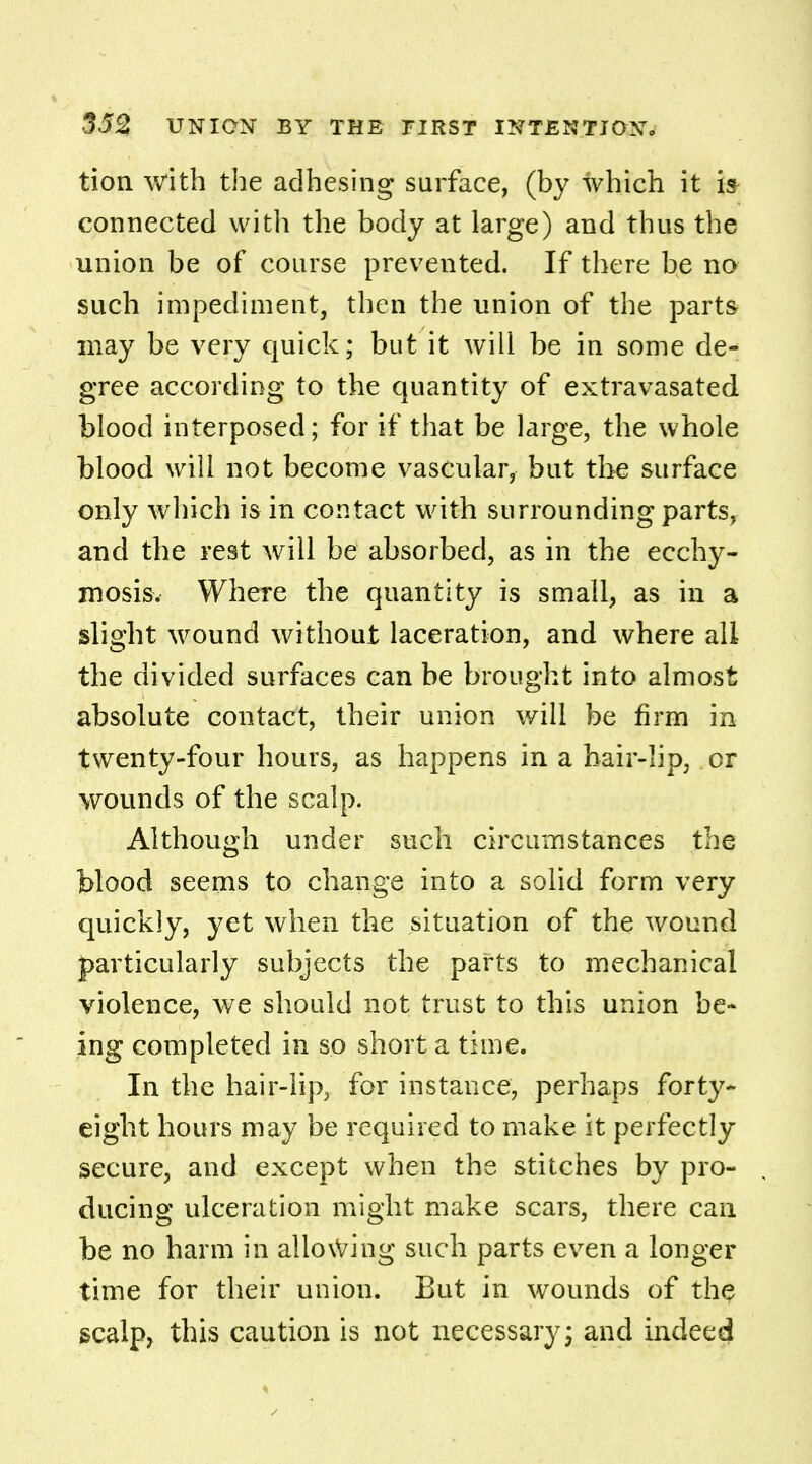 tion with the adhesing surface, (by which it is connected with the body at large) and thus the union be of course prevented. If there be no such impediment, then the union of the parts may be very quick; but it will be in some de- gree according to the quantity of extravasated blood interposed; for if that be large, the whole blood will not become vascular, but the surface only which is in contact with surrounding parts, and the rest will be absorbed, as in the ecchy- mosis. Where the quantity is small, as in a slight wound without laceration, and where all the divided surfaces can be brought into almost absolute contact, their union will be firm in twenty-four hours, as happens in a hair-lip, or wounds of the scalp. Although under such circumstances the blood seems to change into a solid form very quickly, yet when the situation of the wound particularly subjects the parts to mechanical violence, we should not trust to this union be* ing completed in so short a time. In the hair-lip, for instance, perhaps forty- eight hours may be required to make it perfectly secure, and except when the stitches by pro- ducing ulceration might make scars, there can be no harm in allowing such parts even a longer time for their union. But in wounds of the scalp, this caution is not necessary; and indeed