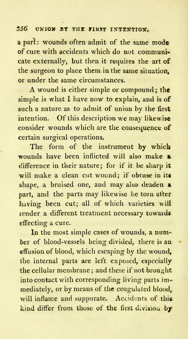 a part: wounds often admit of the same mode of cure with accidents which do not communi- cate externally, but then it requires the art of the surgeon to place them in the same situation, or under the same circumstances. A wound is either simple or compound; the simple is what I have now to explain, and is of such a nature as to admit of union by the first intention. Of this description we may Likewise consider wounds which are the consequence of certain surgical operations* The form of the instrument by whicb- wounds have been inflicted will also make * difference in their nature; for if it be sharp it will make a clean cut wound; if obtuse in its shape, a bruised one, and may also deaden a part, and the parts may likewise be torn after having been cut; all of which varieties will render a different treatment necessary towards effecting a cure. In the most simple cases of wounds, a num- ber of blood-vessels being divided, there is an effusion of blood, which escaping by the wound, the internal parts are left exposed, especially the cellular membrane; and these if not brought into contact with corresponding living parts im- mediately, or by means of the coagulated bloody will inflame and suppurate. Accidents of this- kind differ from those of the first divisiou by