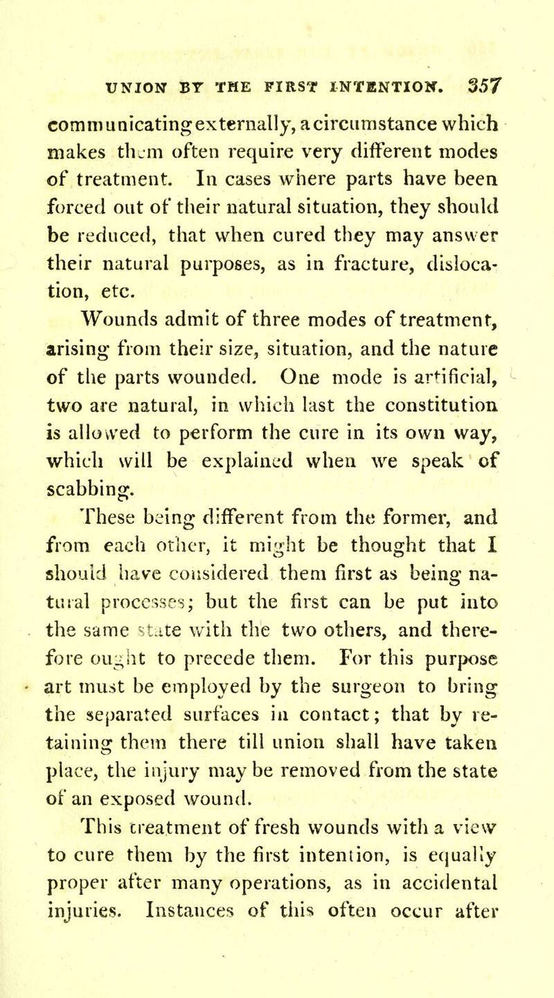 communicating externally, a circumstance which makes them often require very different modes of treatment. In cases where parts have been forced out of their natural situation, they should be reduced, that when cured they may answer their natural purposes, as in fracture, disloca- tion, etc. Wounds admit of three modes of treatment, arising from their size, situation, and the nature of the parts wounded. One mode is artificial, two are natural, in which last the constitution is allowed to perform the cure in its own way, which will be explained when we speak of scabbing. These being different from the former, and from each other, it might be thought that I should have considered them first as being na- tural processes; but the first can be put into the same state with the two others, and there- fore ought to precede them. For this purpose art must be employed by the surgeon to bring the separated surfaces ia contact; that by re- taining them there till union shall have taken place, the injury maybe removed from the state of an exposed wound. This treatment of fresh wounds with a view to cure them by the first intention, is equally proper after many operations, as in accidental injuries. Instances of this often occur after