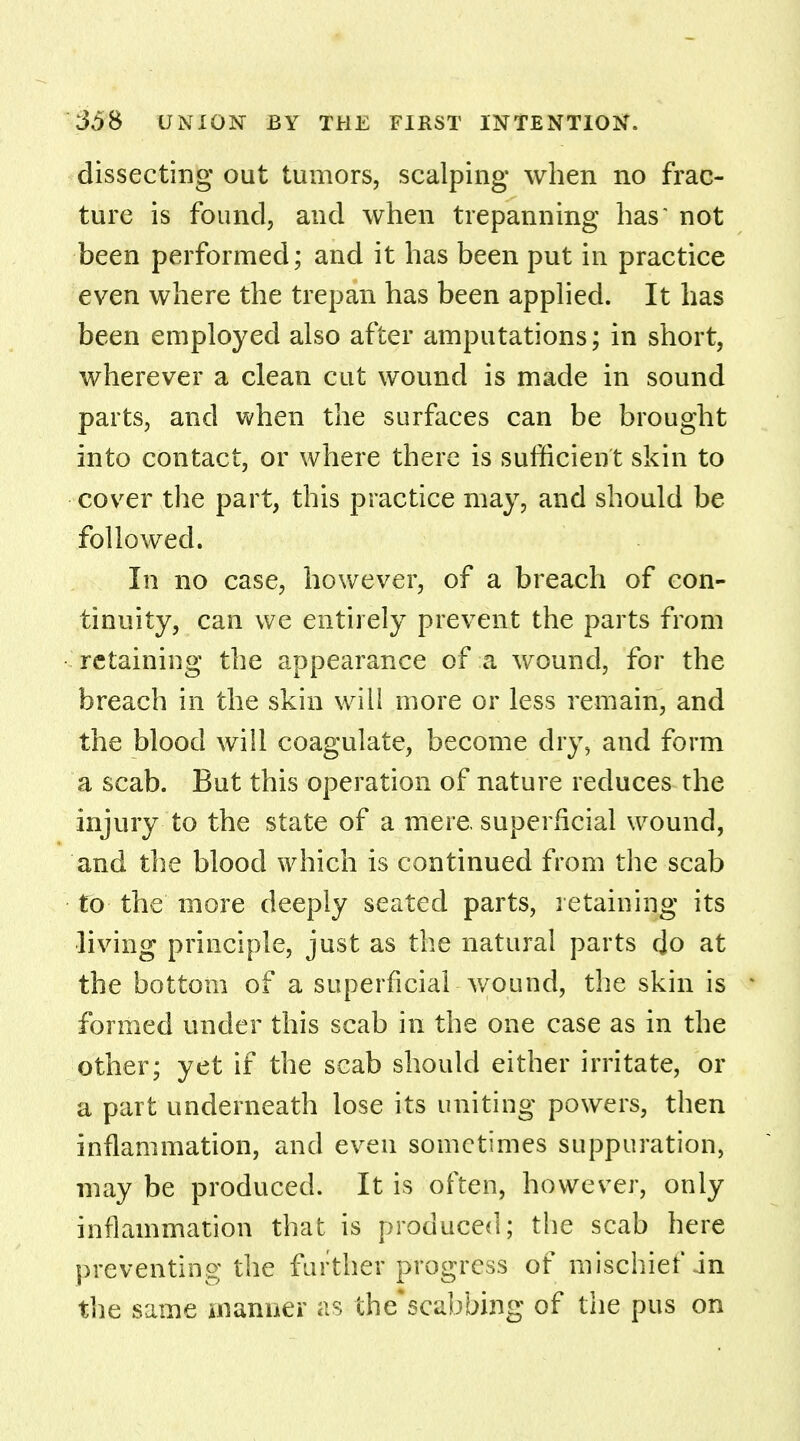 dissecting out tumors, scalping when no frac- ture is found, and when trepanning has* not been performed; and it has been put in practice even where the trepan has been applied. It has been employed also after amputations; in short, wherever a clean cut wound is made in sound parts, and when the surfaces can be brought into contact, or where there is sufficient skin to cover the part, this practice may, and should be followed. In no case, however, of a breach of con- tinuity, can we entirely prevent the parts from retaining the appearance of a wound, for the breach in the skin will more or less remain, and the blood will coagulate, become dry, and form a scab. But this operation of nature reduces the injury to the state of a mere, superficial wound, and the blood which is continued from the scab to the more deeply seated parts, retaining its living principle, just as the natural parts do at the bottom of a superficial wound, the skin is formed under this scab in the one case as in the other; yet if the scab should either irritate, or a part underneath lose its uniting powers, then inflammation, and even sometimes suppuration, may be produced. It is often, however, only inflammation that is produced; the scab here preventing the further progress of mischief in the same manner as the'scabbing of the pus on