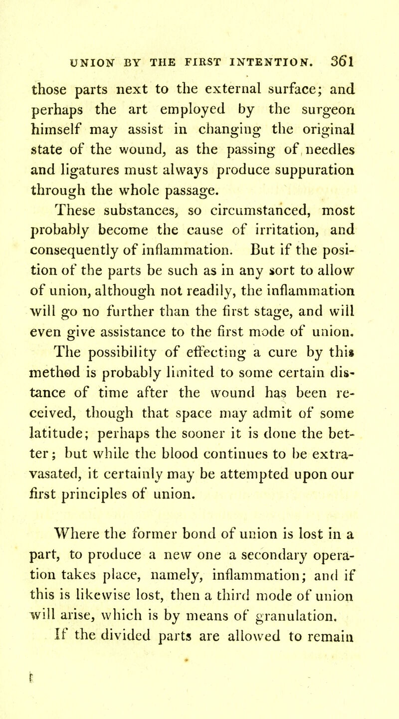 those parts next to the external surface; and perhaps the art employed by the surgeon himself may assist in changing the original state of the wound, as the passing of needles and ligatures must always produce suppuration through the whole passage. These substances, so circumstanced, most probably become the cause of irritation, and consequently of inflammation. But if the posi- tion of the parts be such as in any sort to allow of union, although not readily, the inflammation will go no further than the first stage, and will even give assistance to the first mode of union. The possibility of effecting a cure by this method is probably limited to some certain dis- tance of time after the wound has been re- ceived, though that space may admit of some latitude; perhaps the sooner it is done the bet- ter ; but while the blood continues to be extra- vasated, it certainly may be attempted upon our first principles of union. Where the former bond of union is lost in a part, to produce a new one a secondary opera- tion takes place, namely, inflammation; and if this is likewise lost, then a third mode of union will arise, which is by means of granulation. If the divided parts are allowed to remain i - .