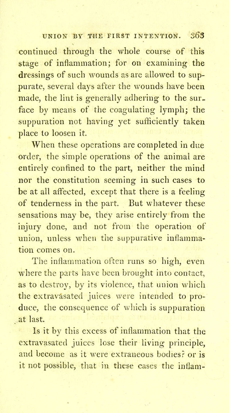 continued through the whole course of this stage of inflammation; for on examining the dressings of such wounds as are allowed to sup- purate, several days after the wounds have been made, the lint is generally adhering to the sur- face by means of the coagulating lymph; the suppuration not having yet sufficiently taken place to loosen it. When these operations are completed in due order, the simple operations of the animal are entirely confined to the part, neither the mind nor the constitution seeming in such cases to be at all affected, except that there is a feeling of tenderness in the part. But whatever these sensations may be, they arise entirely from the injury done, and not from the operation of union, unless when the suppurative inflamma- tion comes on. The inflammation often runs so high, even where the parts have been brought into contact, as to destroy, by its violence, that union which the extravasated juices were intended to pro- duce, the consequence of which is suppuration at last. Is it by this excess of inflammation that the extravasated juices lose their living principle, and become as it were extraneous bodies? or is it not possible, that in these cases the inflam-