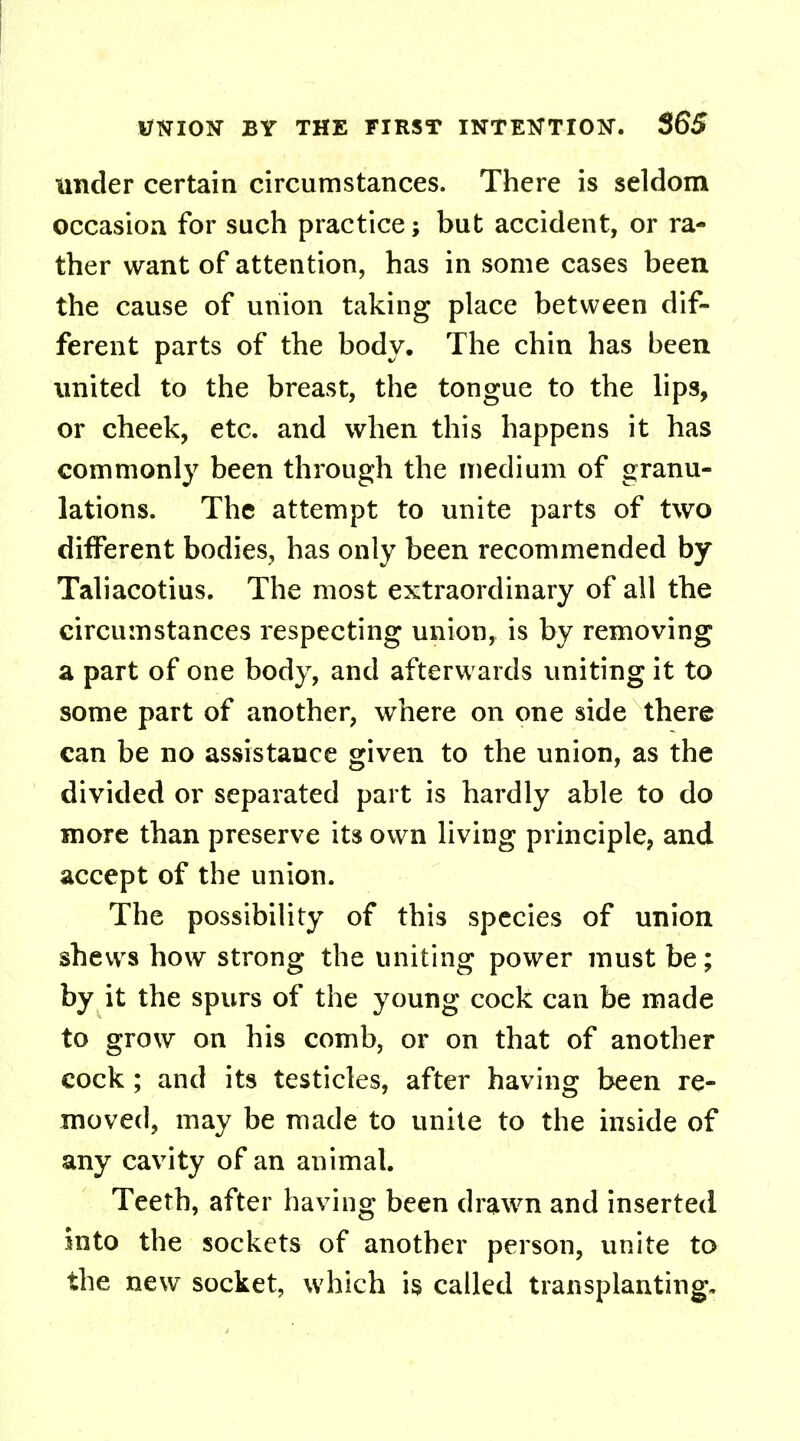 under certain circumstances. There is seldom occasion for such practice; but accident, or ra- ther want of attention, has in some cases been the cause of union taking place between dif- ferent parts of the body. The chin has been united to the breast, the tongue to the lips, or cheek, etc. and when this happens it has commonly been through the medium of granu- lations. The attempt to unite parts of two different bodies, has only been recommended by Taliacotius. The most extraordinary of all the circumstances respecting union, is by removing a part of one body, and afterwards uniting it to some part of another, where on one side there can be no assistance given to the union, as the divided or separated part is hardly able to do more than preserve its own living principle, and accept of the union. The possibility of this species of union shews how strong the uniting power must be; by it the spurs of the young cock can be made to grow on his comb, or on that of another cock; and its testicles, after having been re- moved, may be made to unite to the inside of any cavity of an animal. Teeth, after having been drawn and inserted into the sockets of another person, unite to the new socket, which is called transplanting.