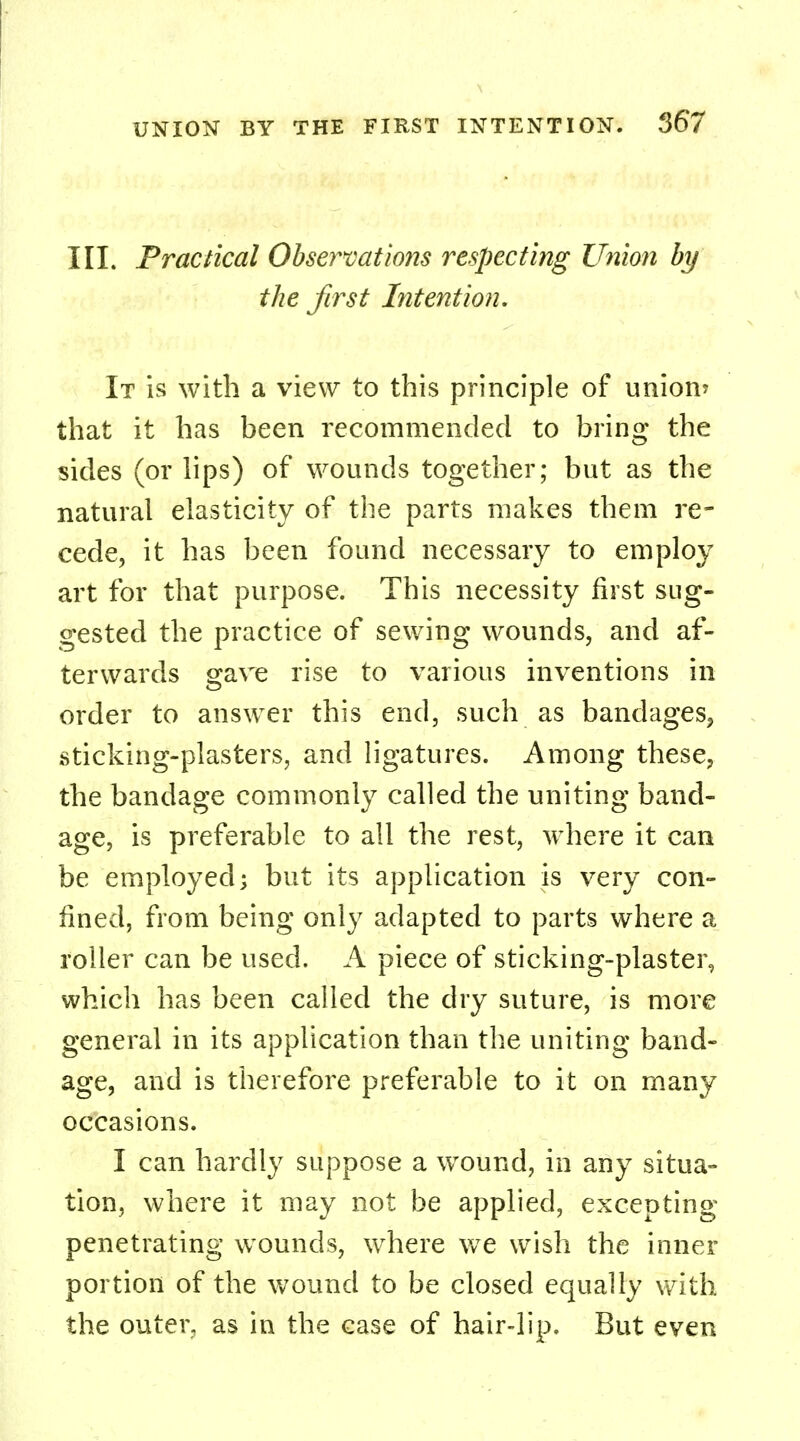 III. Practical Observations respecting Union by the first Intention. It is with a view to this principle of union* that it has been recommended to bring the sides (or lips) of wounds together; but as the natural elasticity of the parts makes them re- cede, it has been found necessary to employ art for that purpose. This necessity first sug- gested the practice of sewing wounds, and af- terwards gave rise to various inventions in order to answer this end, such as bandages, sticking-plasters, and ligatures. Among these, the bandage commonly called the uniting band- age, is preferable to all the rest, where it can be employed; but its application is very con- fined, from being only adapted to parts where a roller can be used. A piece of sticking-plaster, which has been called the dry suture, is more general in its application than the uniting band- age, and is therefore preferable to it on many occasions. I can hardly suppose a wound, in any situa- tion, where it may not be applied, excepting penetrating wounds, where wre wish the inner portion of the wound to be closed equally with the outer, as in the case of hair-lip. But even