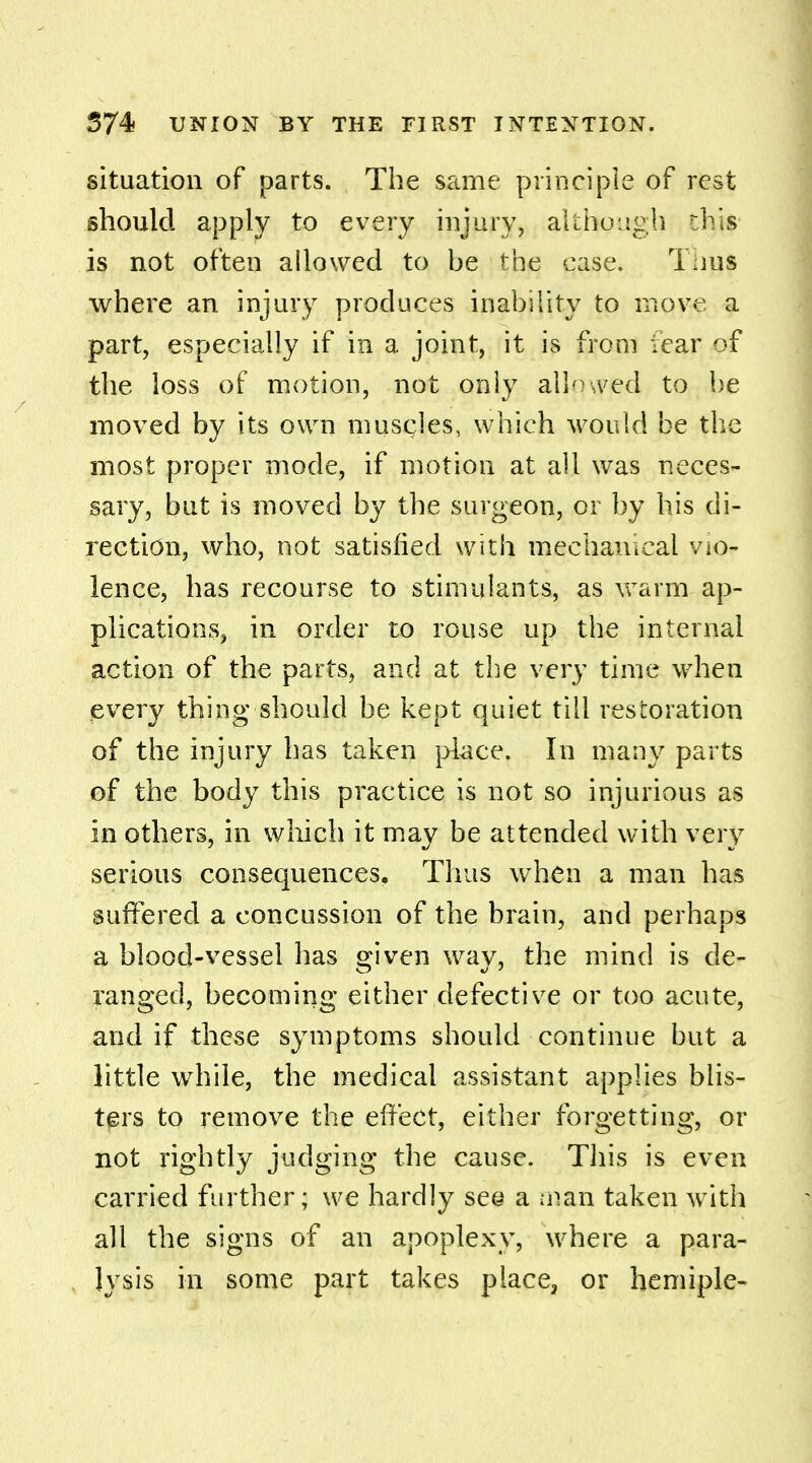 situation of parts. The same principle of rest should apply to every injury, although chis is not often allowed to be the ease. Tims where an injury produces inability to move a part, especially if in a joint, it is from vear of the loss of motion, not only allowed to be moved by its own muscles, which would be the most proper mode, if motion at all was neces- sary, but is moved by the surgeon, or by his di- rection, who, not satisfied with mechanical vio- lence, has recourse to stimulants, as warm ap- plications, in order to rouse up the internal action of the parts, and at the very time when every thing should be kept quiet till restoration of the injury has taken place. In many parts of the body this practice is not so injurious as in others, in which it may be attended with very serious consequences. Thus when a man has suffered a concussion of the brain, and perhaps a blood-vessel has given wav, the mind is de- ranged, becoming either defective or too acute, and if these symptoms should continue but a little while, the medical assistant applies blis- ters to remove the effect, either forgetting, or not rightly judging the cause. This is even carried further; we hardly see a man taken with all the signs of an apoplexy, where a para- lysis in some part takes place, or hemiple-