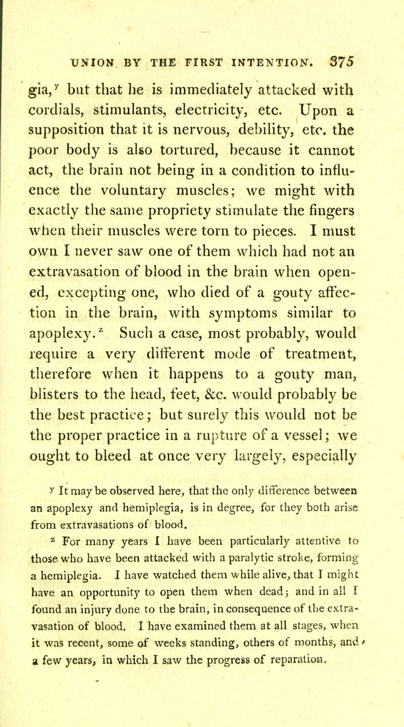 gia,7 but that he is immediately attacked with cordials, stimulants, electricity, etc. Upon a supposition that it is nervous, debility, etc. the poor body is also tortured, because it cannot act, the brain not being in a condition to influ- ence the voluntary muscles; we might with exactly the same propriety stimulate the fingers when their muscles were torn to pieces. I must own I never saw one of them which had not an extravasation of blood in the brain when open- ed, excepting one, who died of a gouty affec- tion in the brain, with symptoms similar to apoplexy.2 Such a case, most probably, would require a very different mode of treatment, therefore when it happens to a gouty man, blisters to the head, feet, &c. would probably be the best practice; but surely this would not be the proper practice in a rupture of a vessel; we ought to bleed at once very largely, especially y It maybe observed here, that the only difference between an apoplexy and hemiplegia, is in degree, for they both arise from extravasations of blood. z For many years I have been particularly attentive to those, who have been attacked with a paralytic stroke, forming a hemiplegia. I have watched them while alive, that I might have an opportunity to open them when dead 5 and in all I found an injury done to the brain, in consequence of the extra- vasation of blood. I have examined them at all stages, when it was recent, some of weeks standing, others of months, and * a few years, in which I saw the progress of reparation.