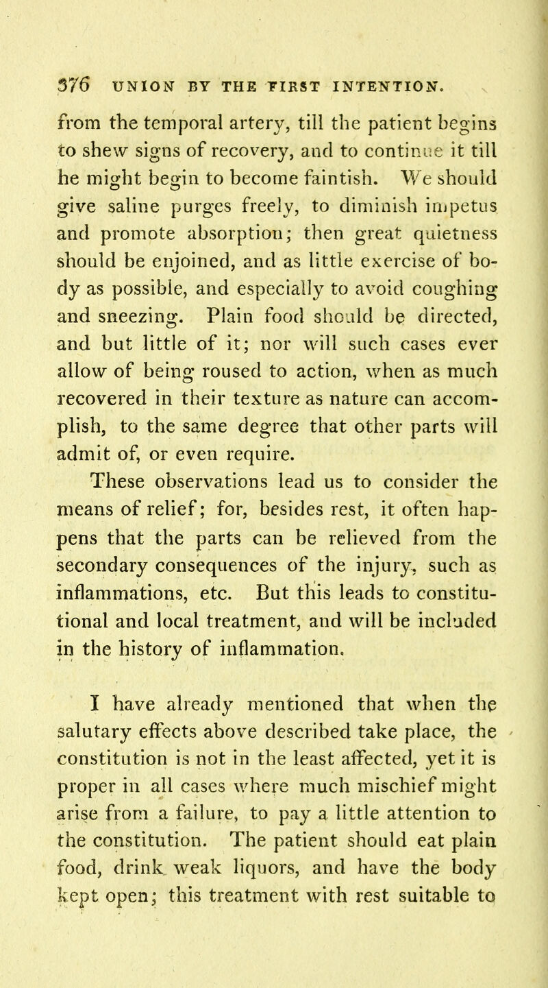 from the temporal artery, till the patient begins to shew signs of recovery, and to continue it till he might begin to become faintish. We should give saline purges freely, to diminish impetus and promote absorption; then great quietness should be enjoined, and as little exercise of bo- dy as possible, and especially to avoid coughing and sneezing. Plain food should be directed, and but little of it; nor will such cases ever allow of being roused to action, when as much recovered in their texture as nature can accom- plish, to the same degree that other parts will admit of, or even require. These observations lead us to consider the means of relief; for, besides rest, it often hap- pens that the parts can be relieved from the secondary consequences of the injury, such as inflammations, etc. But this leads to constitu- tional and local treatment, and will be included in the history of inflammation, I have already mentioned that when the salutary effects above described take place, the constitution is not in the least affected, yet it is proper in all cases where much mischief might arise from a failure, to pay a little attention to the constitution. The patient should eat plain food, drink weak liquors, and have the body kept open; this treatment with rest suitable to